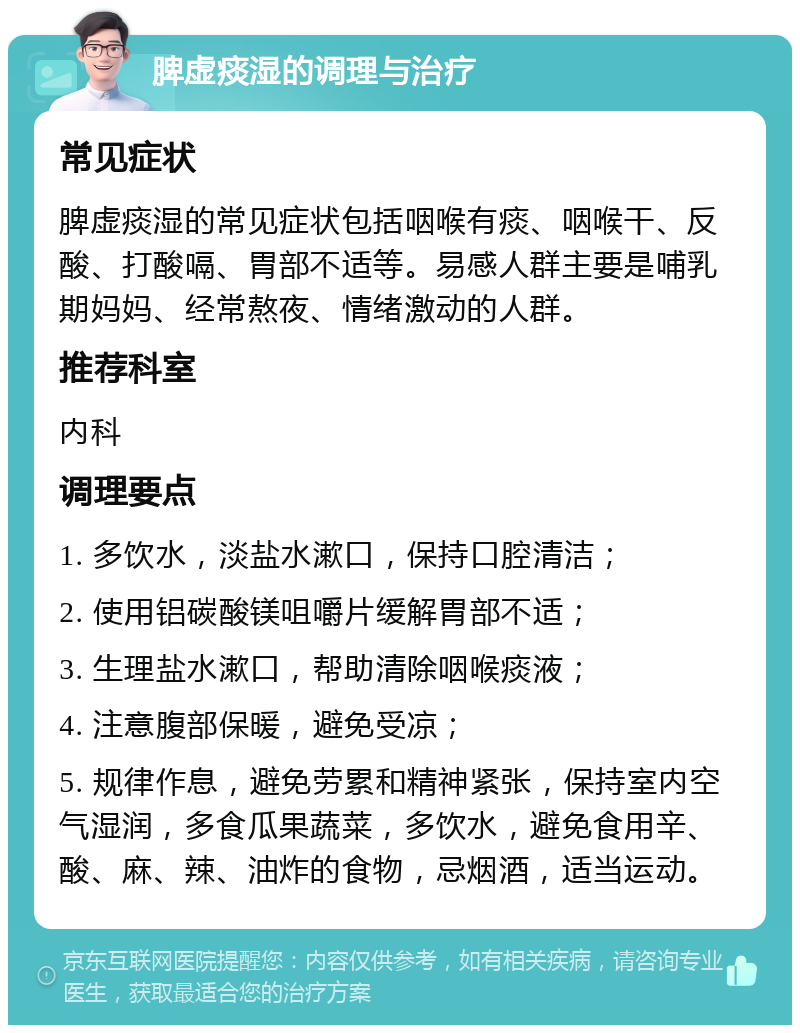 脾虚痰湿的调理与治疗 常见症状 脾虚痰湿的常见症状包括咽喉有痰、咽喉干、反酸、打酸嗝、胃部不适等。易感人群主要是哺乳期妈妈、经常熬夜、情绪激动的人群。 推荐科室 内科 调理要点 1. 多饮水，淡盐水漱口，保持口腔清洁； 2. 使用铝碳酸镁咀嚼片缓解胃部不适； 3. 生理盐水漱口，帮助清除咽喉痰液； 4. 注意腹部保暖，避免受凉； 5. 规律作息，避免劳累和精神紧张，保持室内空气湿润，多食瓜果蔬菜，多饮水，避免食用辛、酸、麻、辣、油炸的食物，忌烟酒，适当运动。