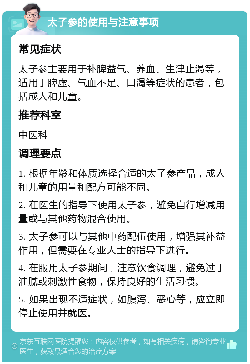 太子参的使用与注意事项 常见症状 太子参主要用于补脾益气、养血、生津止渴等，适用于脾虚、气血不足、口渴等症状的患者，包括成人和儿童。 推荐科室 中医科 调理要点 1. 根据年龄和体质选择合适的太子参产品，成人和儿童的用量和配方可能不同。 2. 在医生的指导下使用太子参，避免自行增减用量或与其他药物混合使用。 3. 太子参可以与其他中药配伍使用，增强其补益作用，但需要在专业人士的指导下进行。 4. 在服用太子参期间，注意饮食调理，避免过于油腻或刺激性食物，保持良好的生活习惯。 5. 如果出现不适症状，如腹泻、恶心等，应立即停止使用并就医。