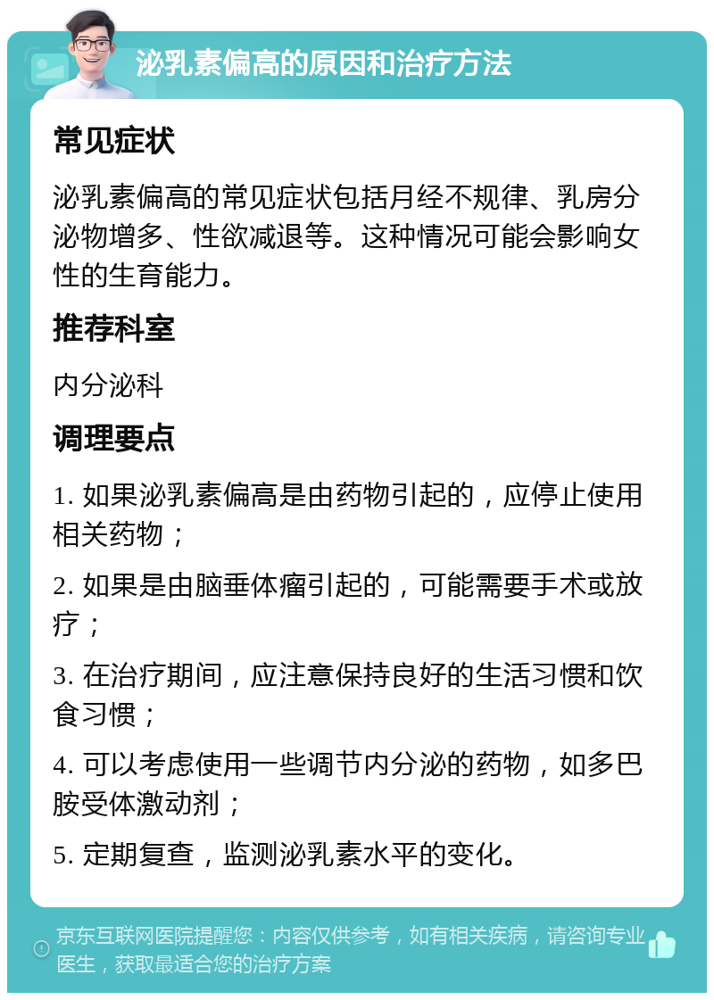 泌乳素偏高的原因和治疗方法 常见症状 泌乳素偏高的常见症状包括月经不规律、乳房分泌物增多、性欲减退等。这种情况可能会影响女性的生育能力。 推荐科室 内分泌科 调理要点 1. 如果泌乳素偏高是由药物引起的，应停止使用相关药物； 2. 如果是由脑垂体瘤引起的，可能需要手术或放疗； 3. 在治疗期间，应注意保持良好的生活习惯和饮食习惯； 4. 可以考虑使用一些调节内分泌的药物，如多巴胺受体激动剂； 5. 定期复查，监测泌乳素水平的变化。