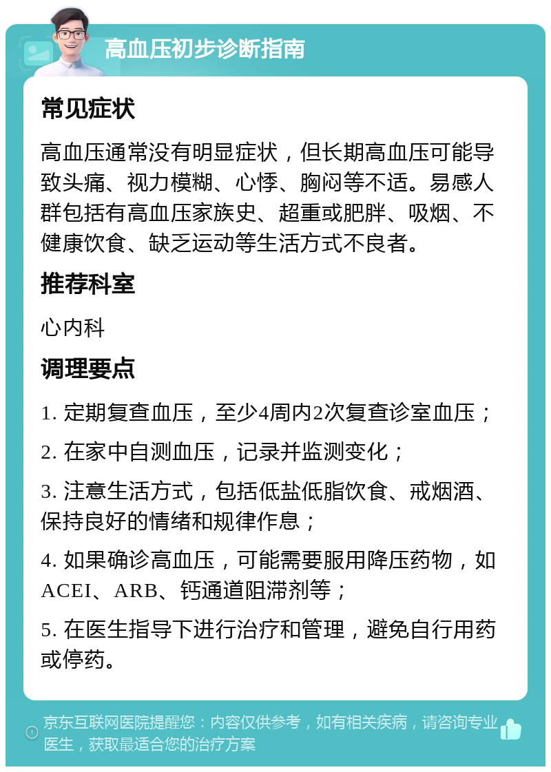 高血压初步诊断指南 常见症状 高血压通常没有明显症状，但长期高血压可能导致头痛、视力模糊、心悸、胸闷等不适。易感人群包括有高血压家族史、超重或肥胖、吸烟、不健康饮食、缺乏运动等生活方式不良者。 推荐科室 心内科 调理要点 1. 定期复查血压，至少4周内2次复查诊室血压； 2. 在家中自测血压，记录并监测变化； 3. 注意生活方式，包括低盐低脂饮食、戒烟酒、保持良好的情绪和规律作息； 4. 如果确诊高血压，可能需要服用降压药物，如ACEI、ARB、钙通道阻滞剂等； 5. 在医生指导下进行治疗和管理，避免自行用药或停药。