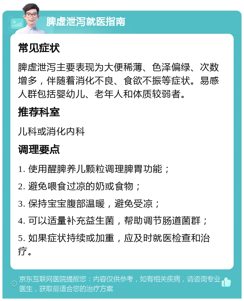 脾虚泄泻就医指南 常见症状 脾虚泄泻主要表现为大便稀薄、色泽偏绿、次数增多，伴随着消化不良、食欲不振等症状。易感人群包括婴幼儿、老年人和体质较弱者。 推荐科室 儿科或消化内科 调理要点 1. 使用醒脾养儿颗粒调理脾胃功能； 2. 避免喂食过凉的奶或食物； 3. 保持宝宝腹部温暖，避免受凉； 4. 可以适量补充益生菌，帮助调节肠道菌群； 5. 如果症状持续或加重，应及时就医检查和治疗。