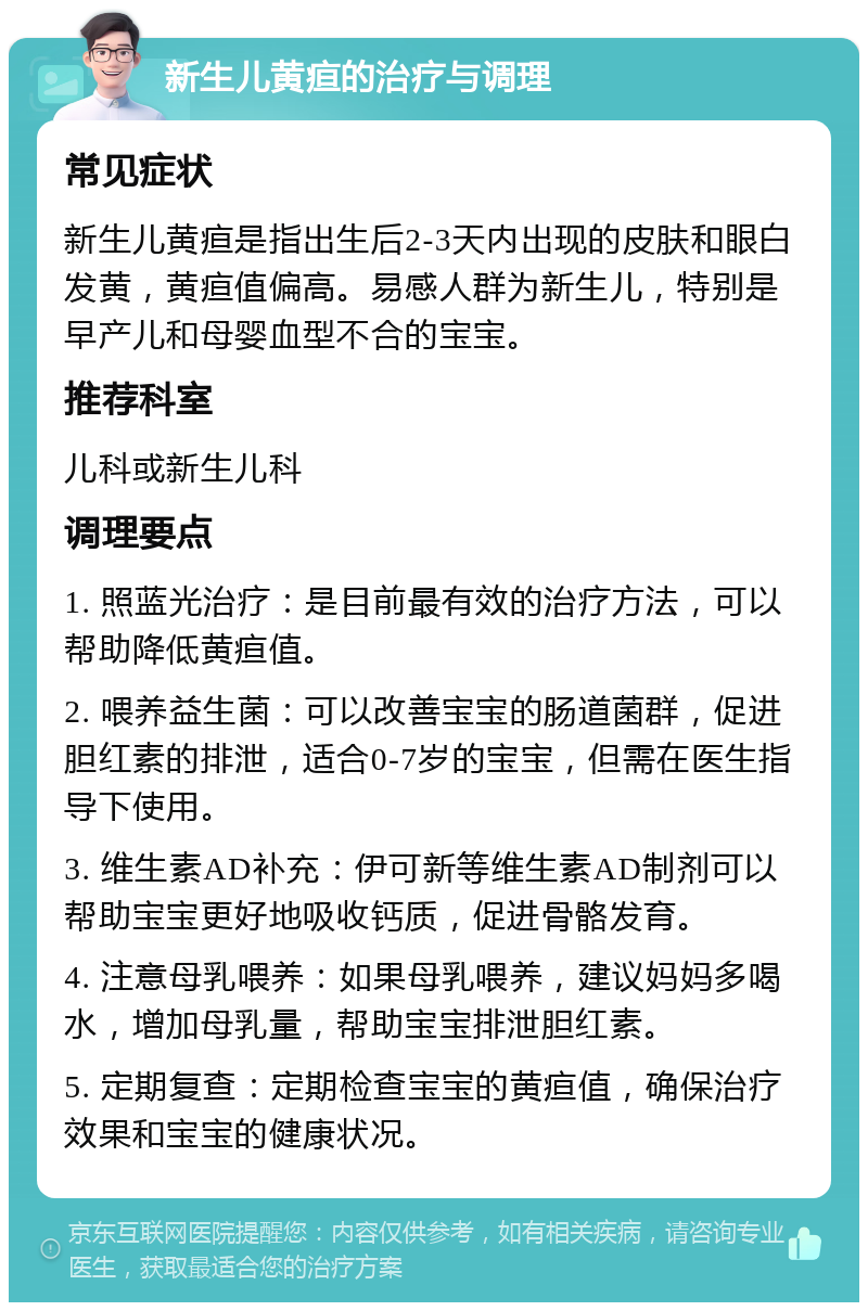 新生儿黄疸的治疗与调理 常见症状 新生儿黄疸是指出生后2-3天内出现的皮肤和眼白发黄，黄疸值偏高。易感人群为新生儿，特别是早产儿和母婴血型不合的宝宝。 推荐科室 儿科或新生儿科 调理要点 1. 照蓝光治疗：是目前最有效的治疗方法，可以帮助降低黄疸值。 2. 喂养益生菌：可以改善宝宝的肠道菌群，促进胆红素的排泄，适合0-7岁的宝宝，但需在医生指导下使用。 3. 维生素AD补充：伊可新等维生素AD制剂可以帮助宝宝更好地吸收钙质，促进骨骼发育。 4. 注意母乳喂养：如果母乳喂养，建议妈妈多喝水，增加母乳量，帮助宝宝排泄胆红素。 5. 定期复查：定期检查宝宝的黄疸值，确保治疗效果和宝宝的健康状况。