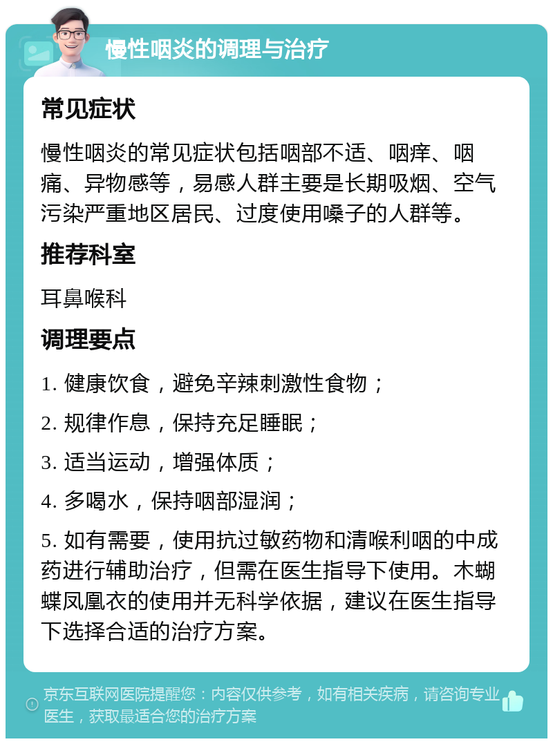 慢性咽炎的调理与治疗 常见症状 慢性咽炎的常见症状包括咽部不适、咽痒、咽痛、异物感等，易感人群主要是长期吸烟、空气污染严重地区居民、过度使用嗓子的人群等。 推荐科室 耳鼻喉科 调理要点 1. 健康饮食，避免辛辣刺激性食物； 2. 规律作息，保持充足睡眠； 3. 适当运动，增强体质； 4. 多喝水，保持咽部湿润； 5. 如有需要，使用抗过敏药物和清喉利咽的中成药进行辅助治疗，但需在医生指导下使用。木蝴蝶凤凰衣的使用并无科学依据，建议在医生指导下选择合适的治疗方案。