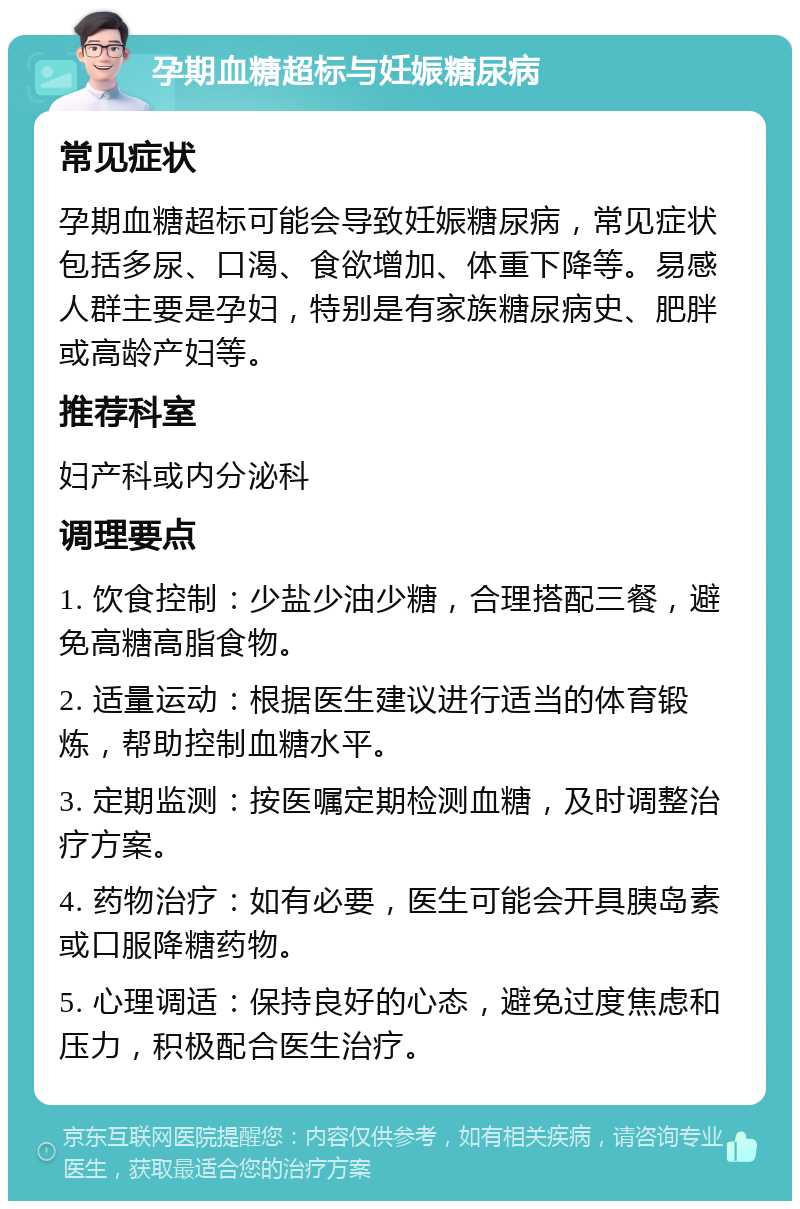 孕期血糖超标与妊娠糖尿病 常见症状 孕期血糖超标可能会导致妊娠糖尿病，常见症状包括多尿、口渴、食欲增加、体重下降等。易感人群主要是孕妇，特别是有家族糖尿病史、肥胖或高龄产妇等。 推荐科室 妇产科或内分泌科 调理要点 1. 饮食控制：少盐少油少糖，合理搭配三餐，避免高糖高脂食物。 2. 适量运动：根据医生建议进行适当的体育锻炼，帮助控制血糖水平。 3. 定期监测：按医嘱定期检测血糖，及时调整治疗方案。 4. 药物治疗：如有必要，医生可能会开具胰岛素或口服降糖药物。 5. 心理调适：保持良好的心态，避免过度焦虑和压力，积极配合医生治疗。