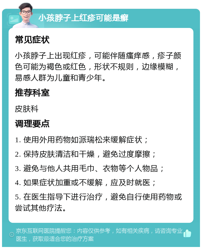 小孩脖子上红疹可能是癣 常见症状 小孩脖子上出现红疹，可能伴随瘙痒感，疹子颜色可能为褐色或红色，形状不规则，边缘模糊，易感人群为儿童和青少年。 推荐科室 皮肤科 调理要点 1. 使用外用药物如派瑞松来缓解症状； 2. 保持皮肤清洁和干燥，避免过度摩擦； 3. 避免与他人共用毛巾、衣物等个人物品； 4. 如果症状加重或不缓解，应及时就医； 5. 在医生指导下进行治疗，避免自行使用药物或尝试其他疗法。