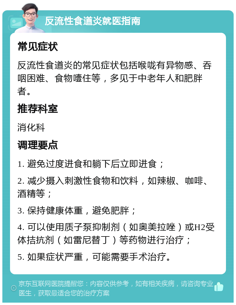 反流性食道炎就医指南 常见症状 反流性食道炎的常见症状包括喉咙有异物感、吞咽困难、食物噎住等，多见于中老年人和肥胖者。 推荐科室 消化科 调理要点 1. 避免过度进食和躺下后立即进食； 2. 减少摄入刺激性食物和饮料，如辣椒、咖啡、酒精等； 3. 保持健康体重，避免肥胖； 4. 可以使用质子泵抑制剂（如奥美拉唑）或H2受体拮抗剂（如雷尼替丁）等药物进行治疗； 5. 如果症状严重，可能需要手术治疗。