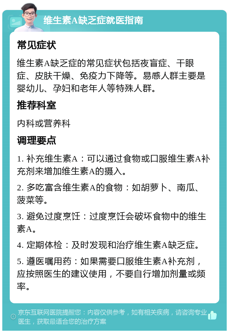 维生素A缺乏症就医指南 常见症状 维生素A缺乏症的常见症状包括夜盲症、干眼症、皮肤干燥、免疫力下降等。易感人群主要是婴幼儿、孕妇和老年人等特殊人群。 推荐科室 内科或营养科 调理要点 1. 补充维生素A：可以通过食物或口服维生素A补充剂来增加维生素A的摄入。 2. 多吃富含维生素A的食物：如胡萝卜、南瓜、菠菜等。 3. 避免过度烹饪：过度烹饪会破坏食物中的维生素A。 4. 定期体检：及时发现和治疗维生素A缺乏症。 5. 遵医嘱用药：如果需要口服维生素A补充剂，应按照医生的建议使用，不要自行增加剂量或频率。