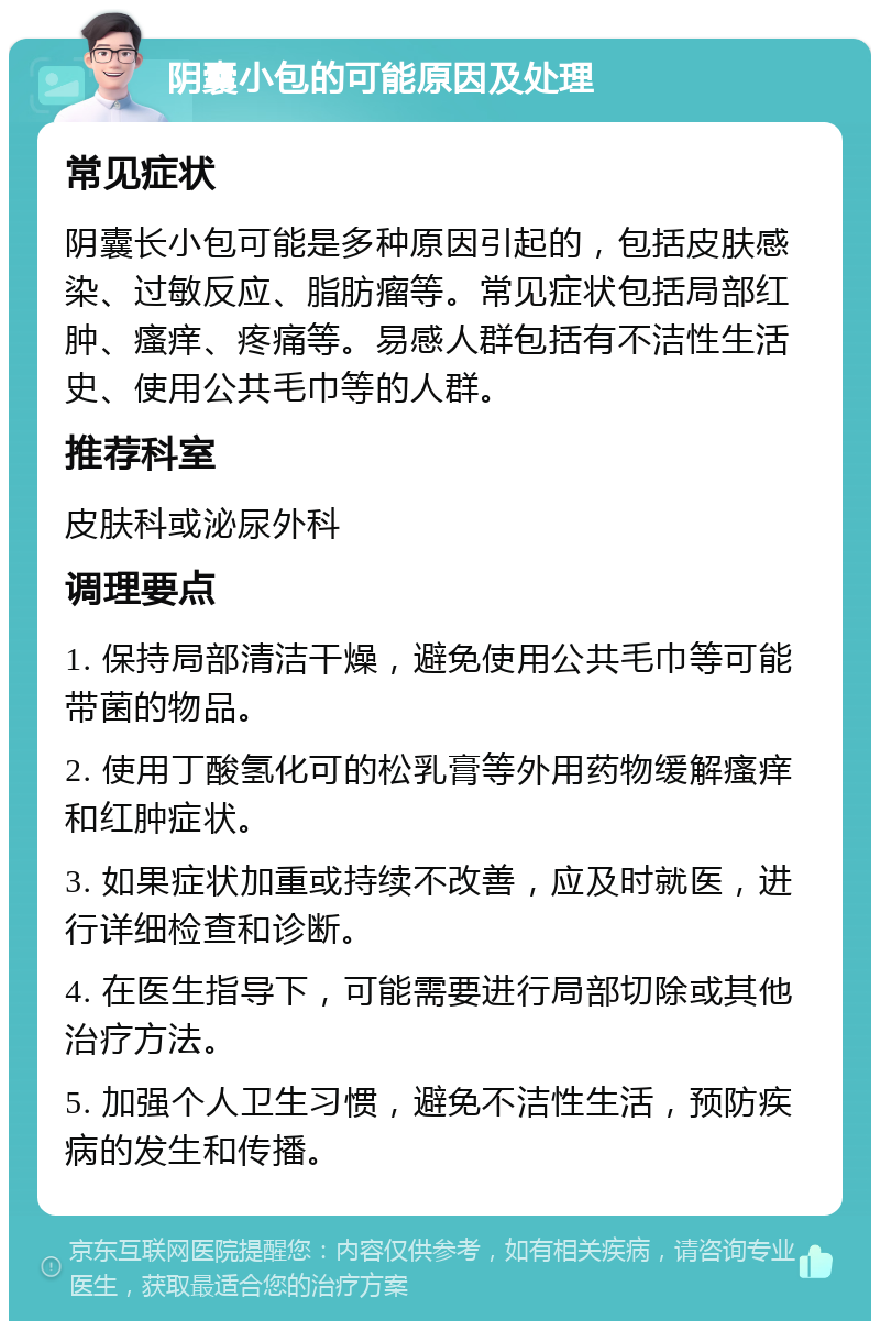 阴囊小包的可能原因及处理 常见症状 阴囊长小包可能是多种原因引起的，包括皮肤感染、过敏反应、脂肪瘤等。常见症状包括局部红肿、瘙痒、疼痛等。易感人群包括有不洁性生活史、使用公共毛巾等的人群。 推荐科室 皮肤科或泌尿外科 调理要点 1. 保持局部清洁干燥，避免使用公共毛巾等可能带菌的物品。 2. 使用丁酸氢化可的松乳膏等外用药物缓解瘙痒和红肿症状。 3. 如果症状加重或持续不改善，应及时就医，进行详细检查和诊断。 4. 在医生指导下，可能需要进行局部切除或其他治疗方法。 5. 加强个人卫生习惯，避免不洁性生活，预防疾病的发生和传播。