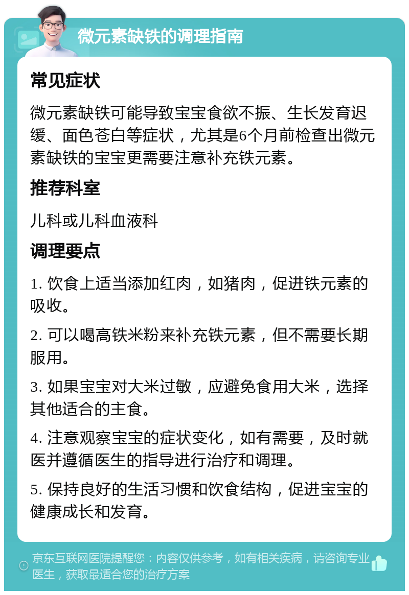 微元素缺铁的调理指南 常见症状 微元素缺铁可能导致宝宝食欲不振、生长发育迟缓、面色苍白等症状，尤其是6个月前检查出微元素缺铁的宝宝更需要注意补充铁元素。 推荐科室 儿科或儿科血液科 调理要点 1. 饮食上适当添加红肉，如猪肉，促进铁元素的吸收。 2. 可以喝高铁米粉来补充铁元素，但不需要长期服用。 3. 如果宝宝对大米过敏，应避免食用大米，选择其他适合的主食。 4. 注意观察宝宝的症状变化，如有需要，及时就医并遵循医生的指导进行治疗和调理。 5. 保持良好的生活习惯和饮食结构，促进宝宝的健康成长和发育。