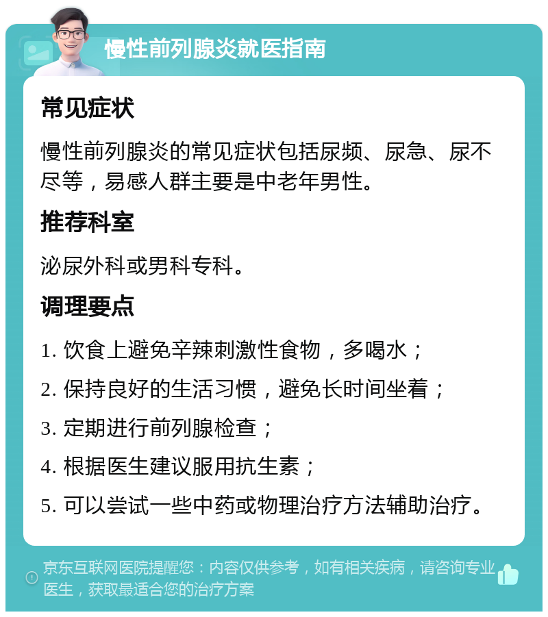 慢性前列腺炎就医指南 常见症状 慢性前列腺炎的常见症状包括尿频、尿急、尿不尽等，易感人群主要是中老年男性。 推荐科室 泌尿外科或男科专科。 调理要点 1. 饮食上避免辛辣刺激性食物，多喝水； 2. 保持良好的生活习惯，避免长时间坐着； 3. 定期进行前列腺检查； 4. 根据医生建议服用抗生素； 5. 可以尝试一些中药或物理治疗方法辅助治疗。