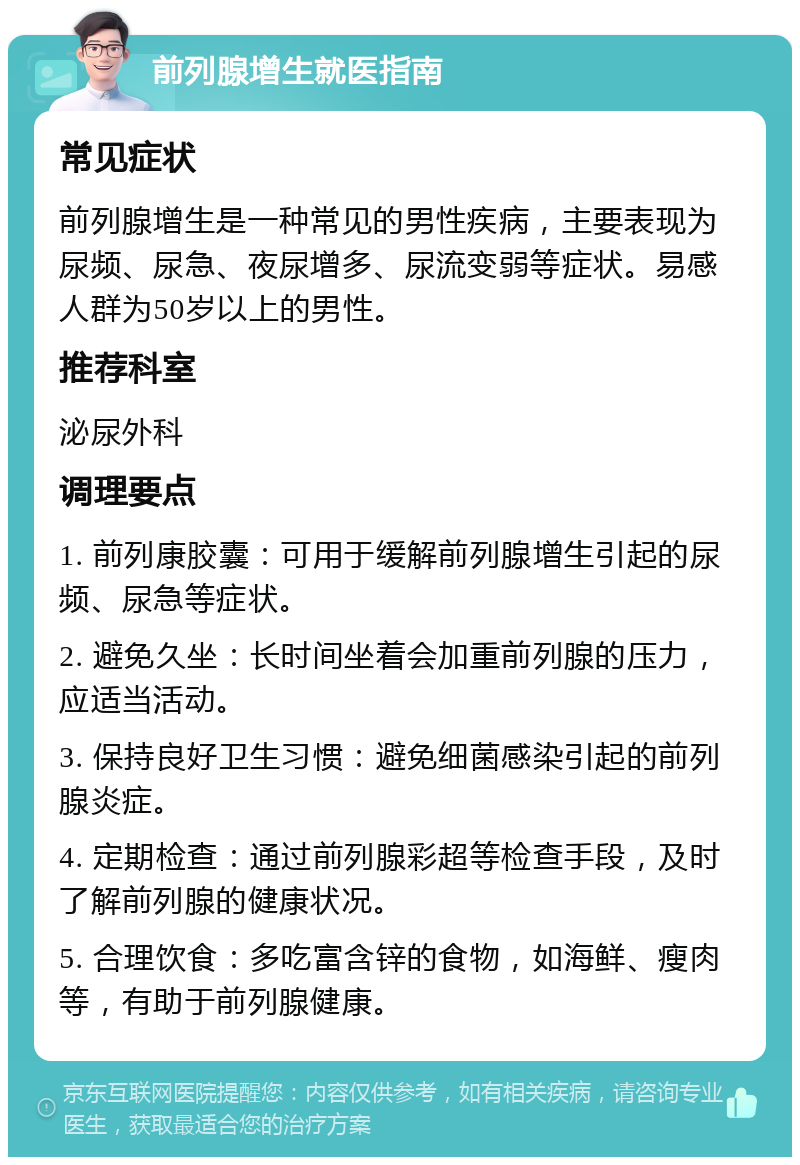 前列腺增生就医指南 常见症状 前列腺增生是一种常见的男性疾病，主要表现为尿频、尿急、夜尿增多、尿流变弱等症状。易感人群为50岁以上的男性。 推荐科室 泌尿外科 调理要点 1. 前列康胶囊：可用于缓解前列腺增生引起的尿频、尿急等症状。 2. 避免久坐：长时间坐着会加重前列腺的压力，应适当活动。 3. 保持良好卫生习惯：避免细菌感染引起的前列腺炎症。 4. 定期检查：通过前列腺彩超等检查手段，及时了解前列腺的健康状况。 5. 合理饮食：多吃富含锌的食物，如海鲜、瘦肉等，有助于前列腺健康。