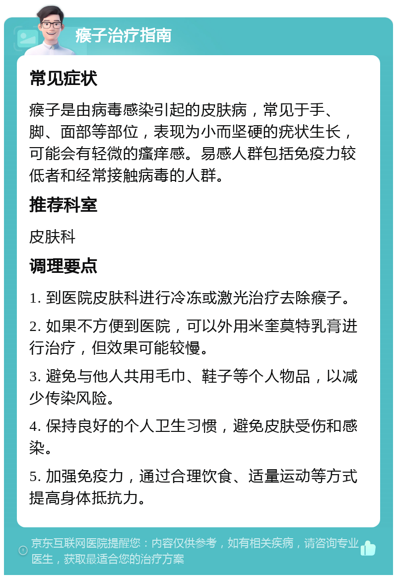 瘊子治疗指南 常见症状 瘊子是由病毒感染引起的皮肤病，常见于手、脚、面部等部位，表现为小而坚硬的疣状生长，可能会有轻微的瘙痒感。易感人群包括免疫力较低者和经常接触病毒的人群。 推荐科室 皮肤科 调理要点 1. 到医院皮肤科进行冷冻或激光治疗去除瘊子。 2. 如果不方便到医院，可以外用米奎莫特乳膏进行治疗，但效果可能较慢。 3. 避免与他人共用毛巾、鞋子等个人物品，以减少传染风险。 4. 保持良好的个人卫生习惯，避免皮肤受伤和感染。 5. 加强免疫力，通过合理饮食、适量运动等方式提高身体抵抗力。