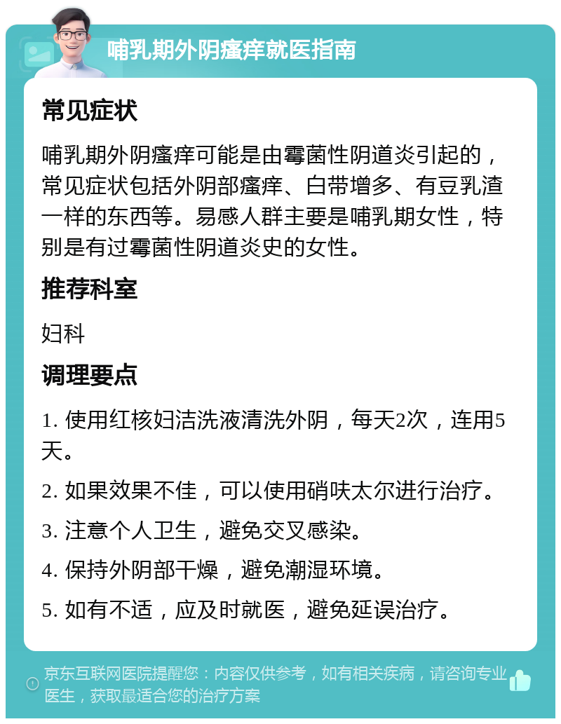 哺乳期外阴瘙痒就医指南 常见症状 哺乳期外阴瘙痒可能是由霉菌性阴道炎引起的，常见症状包括外阴部瘙痒、白带增多、有豆乳渣一样的东西等。易感人群主要是哺乳期女性，特别是有过霉菌性阴道炎史的女性。 推荐科室 妇科 调理要点 1. 使用红核妇洁洗液清洗外阴，每天2次，连用5天。 2. 如果效果不佳，可以使用硝呋太尔进行治疗。 3. 注意个人卫生，避免交叉感染。 4. 保持外阴部干燥，避免潮湿环境。 5. 如有不适，应及时就医，避免延误治疗。