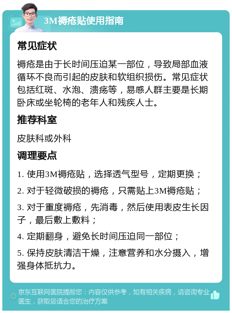 3M褥疮贴使用指南 常见症状 褥疮是由于长时间压迫某一部位，导致局部血液循环不良而引起的皮肤和软组织损伤。常见症状包括红斑、水泡、溃疡等，易感人群主要是长期卧床或坐轮椅的老年人和残疾人士。 推荐科室 皮肤科或外科 调理要点 1. 使用3M褥疮贴，选择透气型号，定期更换； 2. 对于轻微破损的褥疮，只需贴上3M褥疮贴； 3. 对于重度褥疮，先消毒，然后使用表皮生长因子，最后敷上敷料； 4. 定期翻身，避免长时间压迫同一部位； 5. 保持皮肤清洁干燥，注意营养和水分摄入，增强身体抵抗力。