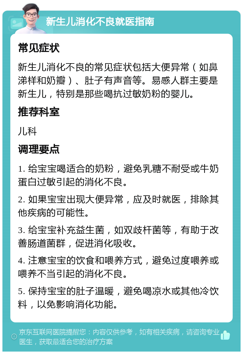 新生儿消化不良就医指南 常见症状 新生儿消化不良的常见症状包括大便异常（如鼻涕样和奶瓣）、肚子有声音等。易感人群主要是新生儿，特别是那些喝抗过敏奶粉的婴儿。 推荐科室 儿科 调理要点 1. 给宝宝喝适合的奶粉，避免乳糖不耐受或牛奶蛋白过敏引起的消化不良。 2. 如果宝宝出现大便异常，应及时就医，排除其他疾病的可能性。 3. 给宝宝补充益生菌，如双歧杆菌等，有助于改善肠道菌群，促进消化吸收。 4. 注意宝宝的饮食和喂养方式，避免过度喂养或喂养不当引起的消化不良。 5. 保持宝宝的肚子温暖，避免喝凉水或其他冷饮料，以免影响消化功能。