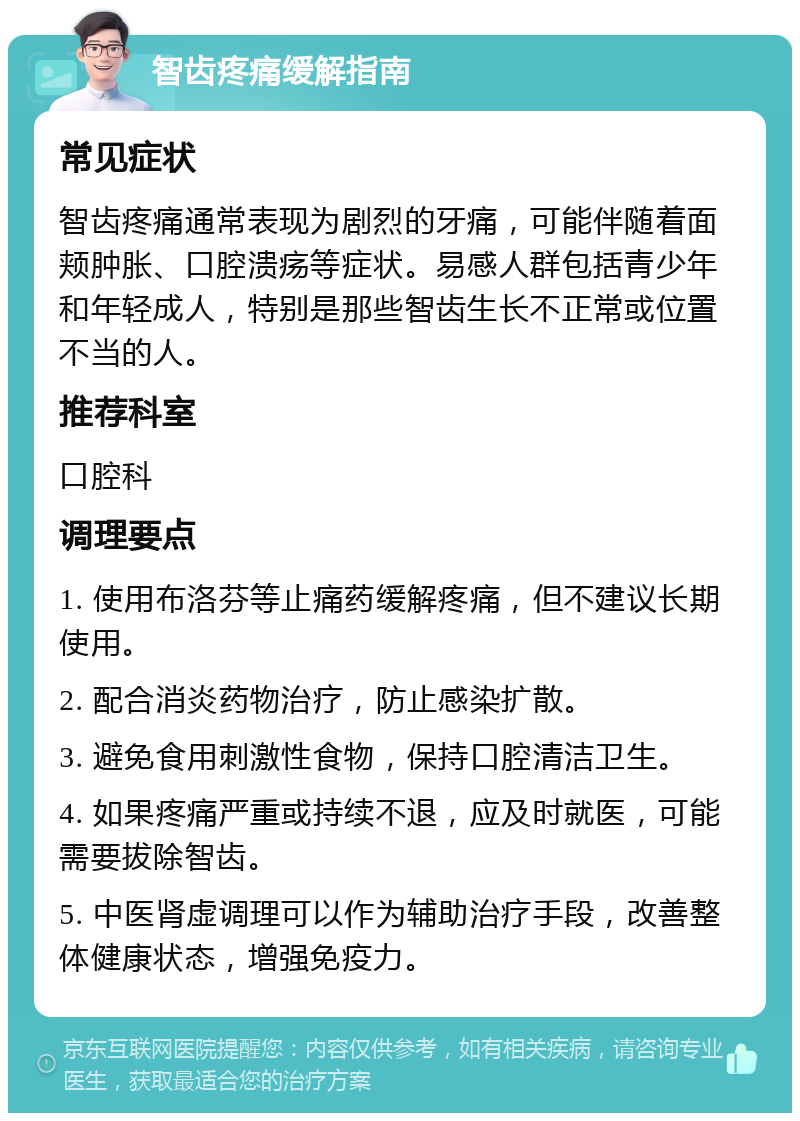 智齿疼痛缓解指南 常见症状 智齿疼痛通常表现为剧烈的牙痛，可能伴随着面颊肿胀、口腔溃疡等症状。易感人群包括青少年和年轻成人，特别是那些智齿生长不正常或位置不当的人。 推荐科室 口腔科 调理要点 1. 使用布洛芬等止痛药缓解疼痛，但不建议长期使用。 2. 配合消炎药物治疗，防止感染扩散。 3. 避免食用刺激性食物，保持口腔清洁卫生。 4. 如果疼痛严重或持续不退，应及时就医，可能需要拔除智齿。 5. 中医肾虚调理可以作为辅助治疗手段，改善整体健康状态，增强免疫力。