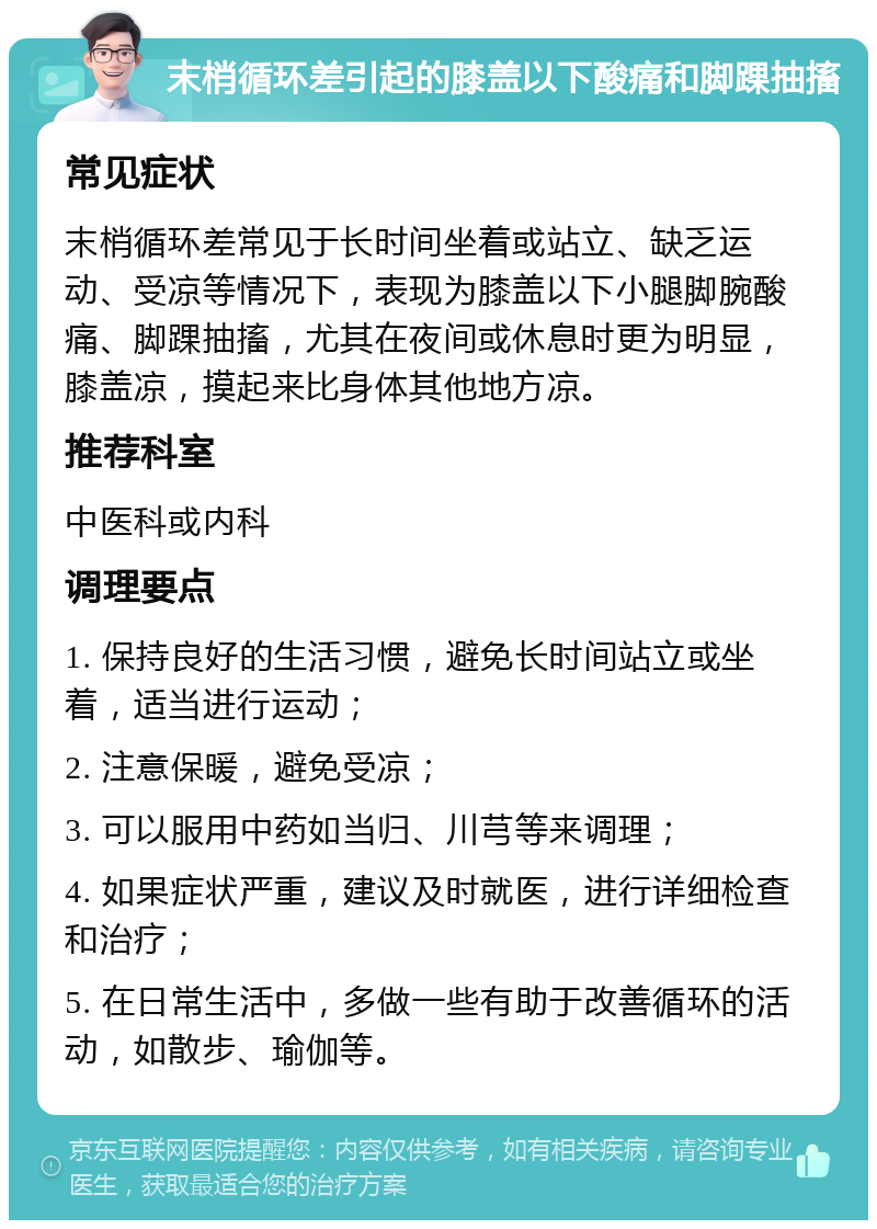 末梢循环差引起的膝盖以下酸痛和脚踝抽搐 常见症状 末梢循环差常见于长时间坐着或站立、缺乏运动、受凉等情况下，表现为膝盖以下小腿脚腕酸痛、脚踝抽搐，尤其在夜间或休息时更为明显，膝盖凉，摸起来比身体其他地方凉。 推荐科室 中医科或内科 调理要点 1. 保持良好的生活习惯，避免长时间站立或坐着，适当进行运动； 2. 注意保暖，避免受凉； 3. 可以服用中药如当归、川芎等来调理； 4. 如果症状严重，建议及时就医，进行详细检查和治疗； 5. 在日常生活中，多做一些有助于改善循环的活动，如散步、瑜伽等。