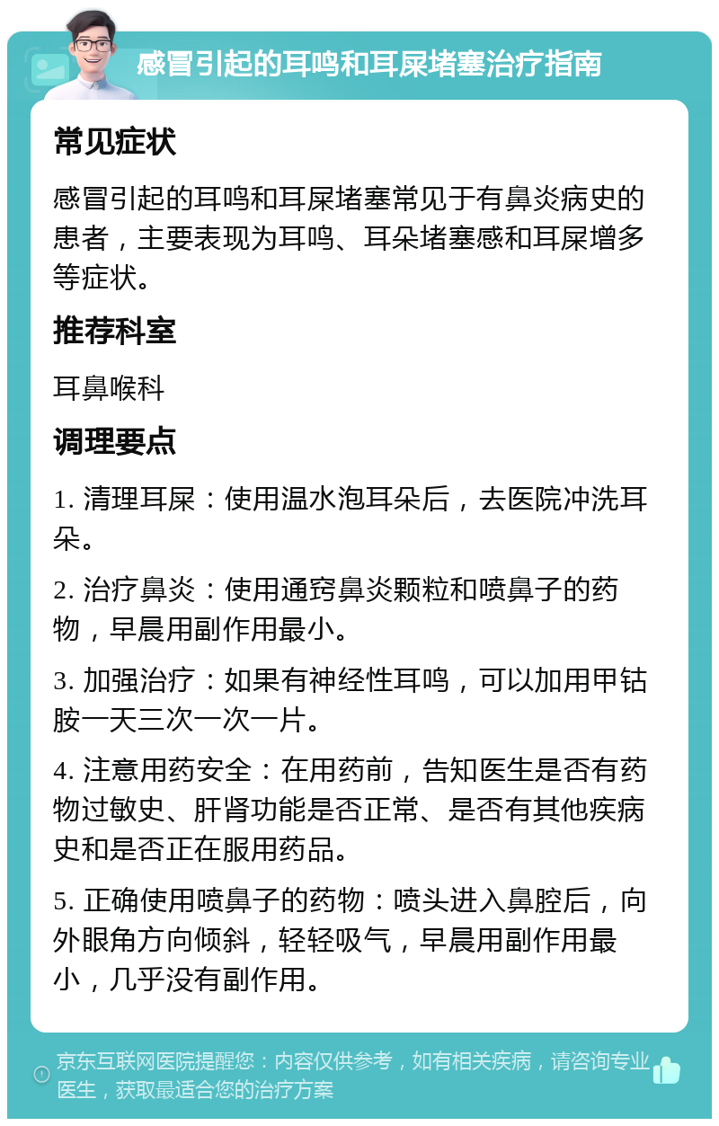 感冒引起的耳鸣和耳屎堵塞治疗指南 常见症状 感冒引起的耳鸣和耳屎堵塞常见于有鼻炎病史的患者，主要表现为耳鸣、耳朵堵塞感和耳屎增多等症状。 推荐科室 耳鼻喉科 调理要点 1. 清理耳屎：使用温水泡耳朵后，去医院冲洗耳朵。 2. 治疗鼻炎：使用通窍鼻炎颗粒和喷鼻子的药物，早晨用副作用最小。 3. 加强治疗：如果有神经性耳鸣，可以加用甲钴胺一天三次一次一片。 4. 注意用药安全：在用药前，告知医生是否有药物过敏史、肝肾功能是否正常、是否有其他疾病史和是否正在服用药品。 5. 正确使用喷鼻子的药物：喷头进入鼻腔后，向外眼角方向倾斜，轻轻吸气，早晨用副作用最小，几乎没有副作用。