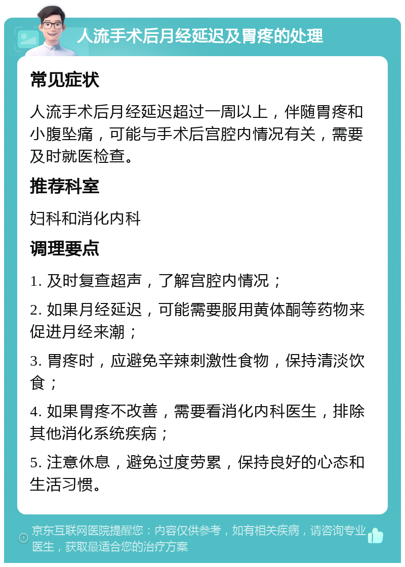 人流手术后月经延迟及胃疼的处理 常见症状 人流手术后月经延迟超过一周以上，伴随胃疼和小腹坠痛，可能与手术后宫腔内情况有关，需要及时就医检查。 推荐科室 妇科和消化内科 调理要点 1. 及时复查超声，了解宫腔内情况； 2. 如果月经延迟，可能需要服用黄体酮等药物来促进月经来潮； 3. 胃疼时，应避免辛辣刺激性食物，保持清淡饮食； 4. 如果胃疼不改善，需要看消化内科医生，排除其他消化系统疾病； 5. 注意休息，避免过度劳累，保持良好的心态和生活习惯。