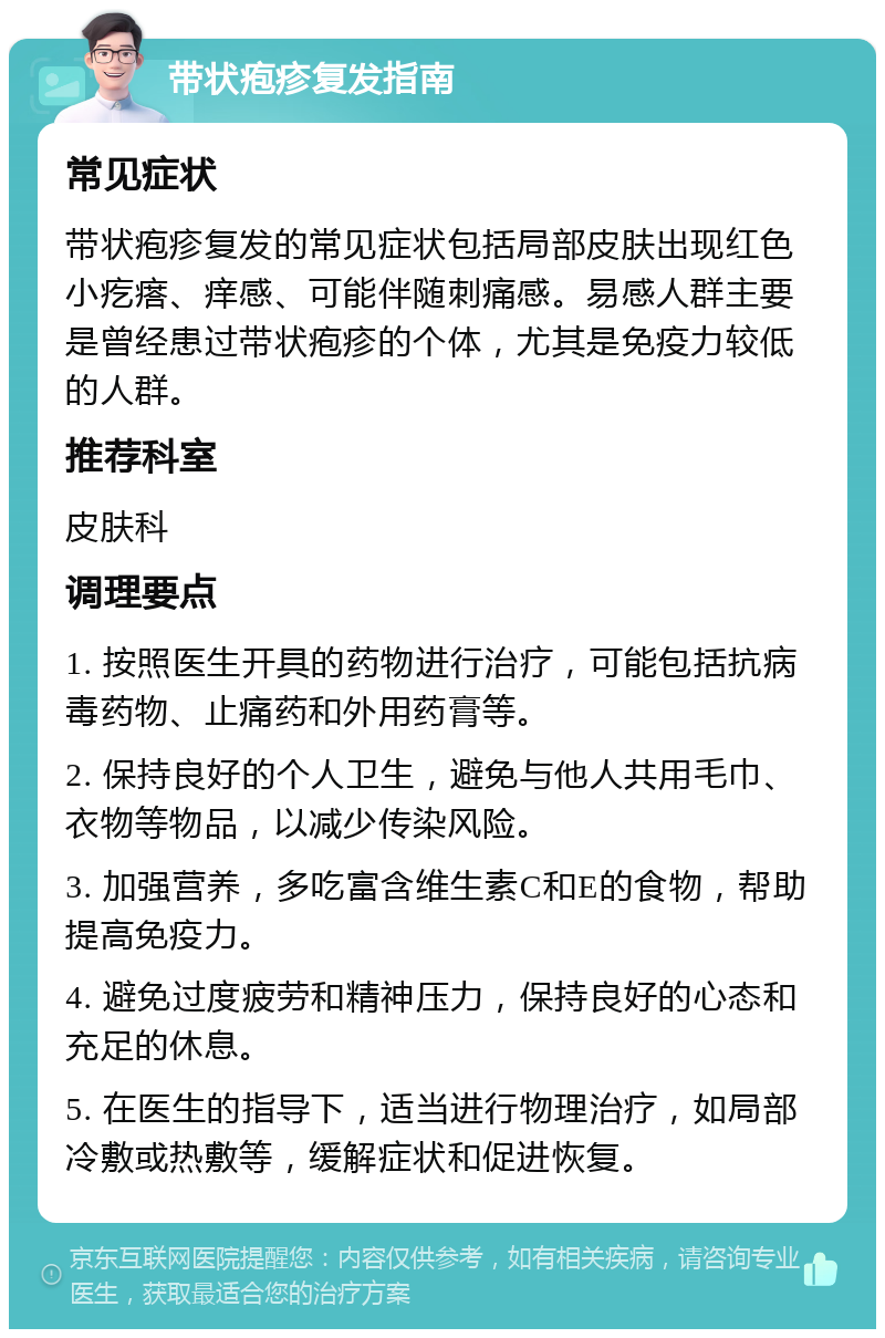 带状疱疹复发指南 常见症状 带状疱疹复发的常见症状包括局部皮肤出现红色小疙瘩、痒感、可能伴随刺痛感。易感人群主要是曾经患过带状疱疹的个体，尤其是免疫力较低的人群。 推荐科室 皮肤科 调理要点 1. 按照医生开具的药物进行治疗，可能包括抗病毒药物、止痛药和外用药膏等。 2. 保持良好的个人卫生，避免与他人共用毛巾、衣物等物品，以减少传染风险。 3. 加强营养，多吃富含维生素C和E的食物，帮助提高免疫力。 4. 避免过度疲劳和精神压力，保持良好的心态和充足的休息。 5. 在医生的指导下，适当进行物理治疗，如局部冷敷或热敷等，缓解症状和促进恢复。