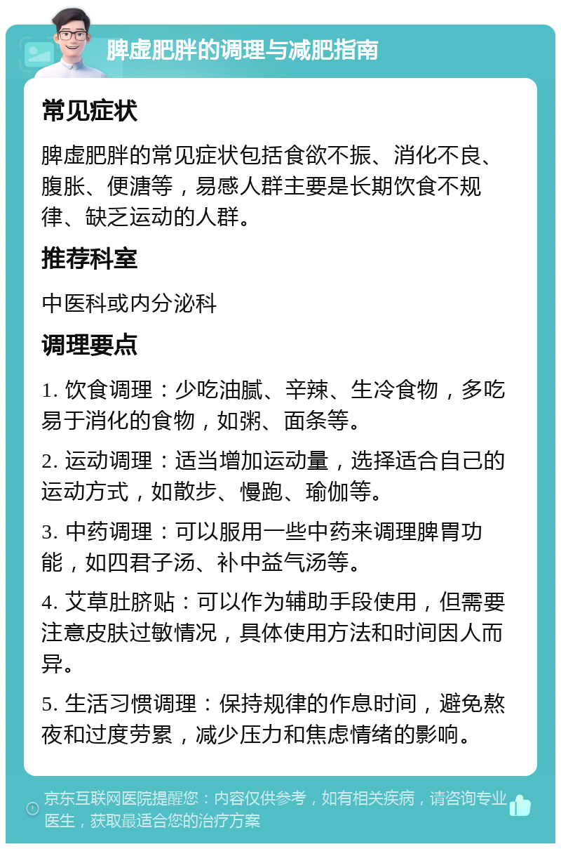 脾虚肥胖的调理与减肥指南 常见症状 脾虚肥胖的常见症状包括食欲不振、消化不良、腹胀、便溏等，易感人群主要是长期饮食不规律、缺乏运动的人群。 推荐科室 中医科或内分泌科 调理要点 1. 饮食调理：少吃油腻、辛辣、生冷食物，多吃易于消化的食物，如粥、面条等。 2. 运动调理：适当增加运动量，选择适合自己的运动方式，如散步、慢跑、瑜伽等。 3. 中药调理：可以服用一些中药来调理脾胃功能，如四君子汤、补中益气汤等。 4. 艾草肚脐贴：可以作为辅助手段使用，但需要注意皮肤过敏情况，具体使用方法和时间因人而异。 5. 生活习惯调理：保持规律的作息时间，避免熬夜和过度劳累，减少压力和焦虑情绪的影响。