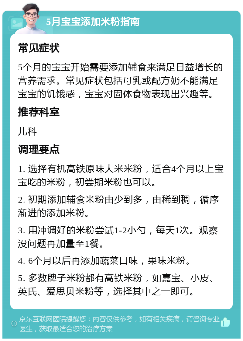 5月宝宝添加米粉指南 常见症状 5个月的宝宝开始需要添加辅食来满足日益增长的营养需求。常见症状包括母乳或配方奶不能满足宝宝的饥饿感，宝宝对固体食物表现出兴趣等。 推荐科室 儿科 调理要点 1. 选择有机高铁原味大米米粉，适合4个月以上宝宝吃的米粉，初尝期米粉也可以。 2. 初期添加辅食米粉由少到多，由稀到稠，循序渐进的添加米粉。 3. 用冲调好的米粉尝试1-2小勺，每天1次。观察没问题再加量至1餐。 4. 6个月以后再添加蔬菜口味，果味米粉。 5. 多数牌子米粉都有高铁米粉，如嘉宝、小皮、英氏、爱思贝米粉等，选择其中之一即可。