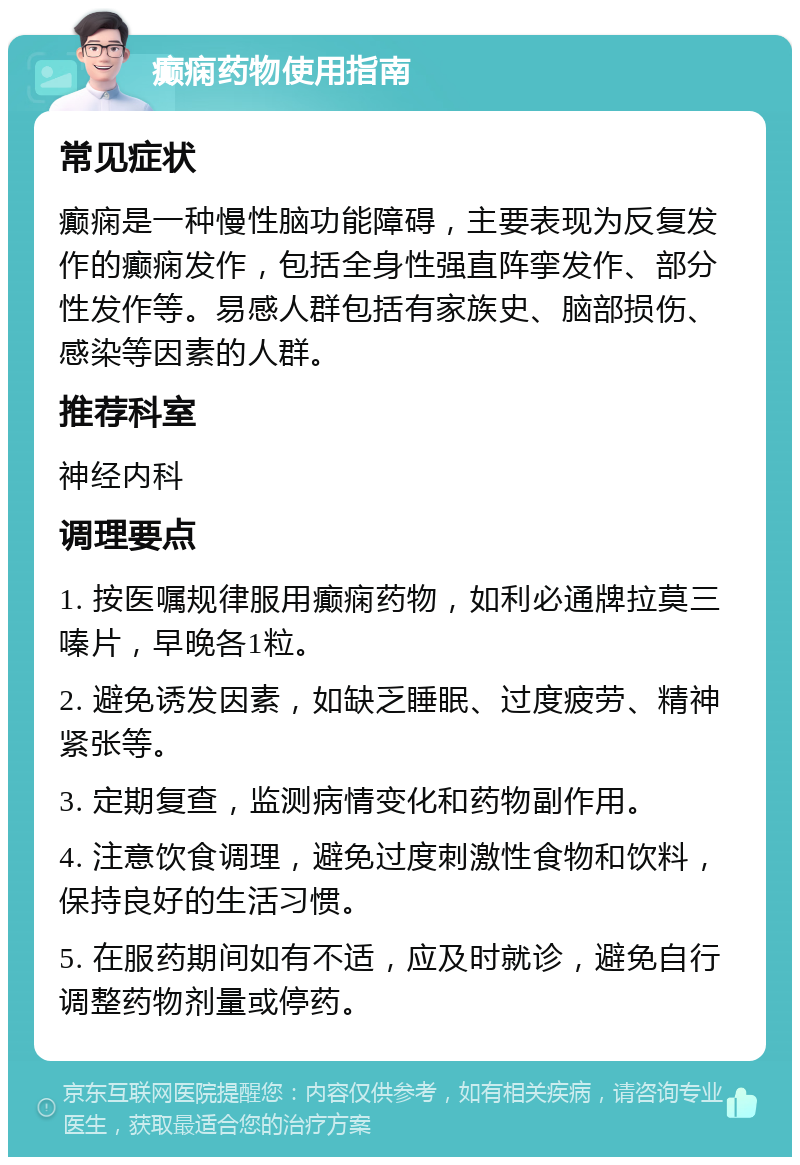 癫痫药物使用指南 常见症状 癫痫是一种慢性脑功能障碍，主要表现为反复发作的癫痫发作，包括全身性强直阵挛发作、部分性发作等。易感人群包括有家族史、脑部损伤、感染等因素的人群。 推荐科室 神经内科 调理要点 1. 按医嘱规律服用癫痫药物，如利必通牌拉莫三嗪片，早晚各1粒。 2. 避免诱发因素，如缺乏睡眠、过度疲劳、精神紧张等。 3. 定期复查，监测病情变化和药物副作用。 4. 注意饮食调理，避免过度刺激性食物和饮料，保持良好的生活习惯。 5. 在服药期间如有不适，应及时就诊，避免自行调整药物剂量或停药。