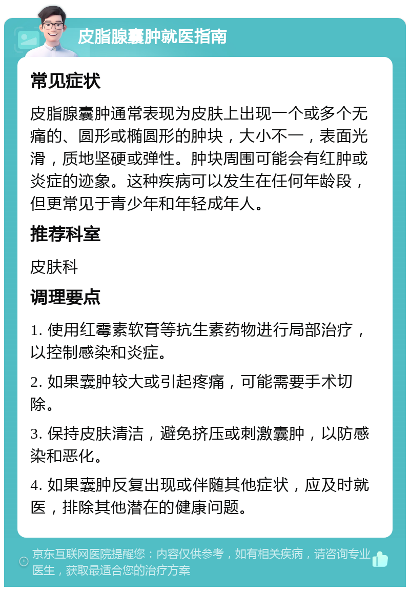 皮脂腺囊肿就医指南 常见症状 皮脂腺囊肿通常表现为皮肤上出现一个或多个无痛的、圆形或椭圆形的肿块，大小不一，表面光滑，质地坚硬或弹性。肿块周围可能会有红肿或炎症的迹象。这种疾病可以发生在任何年龄段，但更常见于青少年和年轻成年人。 推荐科室 皮肤科 调理要点 1. 使用红霉素软膏等抗生素药物进行局部治疗，以控制感染和炎症。 2. 如果囊肿较大或引起疼痛，可能需要手术切除。 3. 保持皮肤清洁，避免挤压或刺激囊肿，以防感染和恶化。 4. 如果囊肿反复出现或伴随其他症状，应及时就医，排除其他潜在的健康问题。