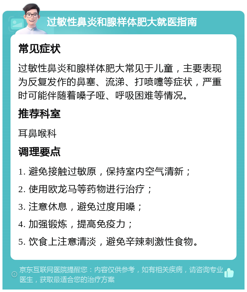 过敏性鼻炎和腺样体肥大就医指南 常见症状 过敏性鼻炎和腺样体肥大常见于儿童，主要表现为反复发作的鼻塞、流涕、打喷嚏等症状，严重时可能伴随着嗓子哑、呼吸困难等情况。 推荐科室 耳鼻喉科 调理要点 1. 避免接触过敏原，保持室内空气清新； 2. 使用欧龙马等药物进行治疗； 3. 注意休息，避免过度用嗓； 4. 加强锻炼，提高免疫力； 5. 饮食上注意清淡，避免辛辣刺激性食物。