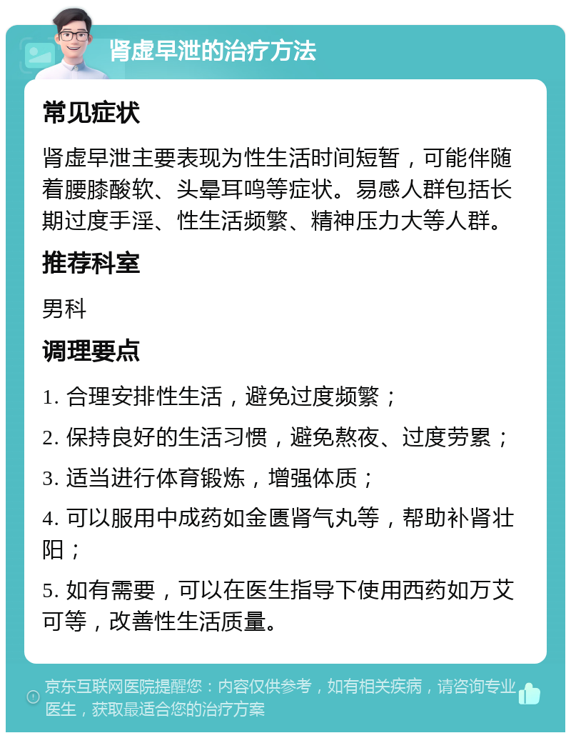 肾虚早泄的治疗方法 常见症状 肾虚早泄主要表现为性生活时间短暂，可能伴随着腰膝酸软、头晕耳鸣等症状。易感人群包括长期过度手淫、性生活频繁、精神压力大等人群。 推荐科室 男科 调理要点 1. 合理安排性生活，避免过度频繁； 2. 保持良好的生活习惯，避免熬夜、过度劳累； 3. 适当进行体育锻炼，增强体质； 4. 可以服用中成药如金匮肾气丸等，帮助补肾壮阳； 5. 如有需要，可以在医生指导下使用西药如万艾可等，改善性生活质量。