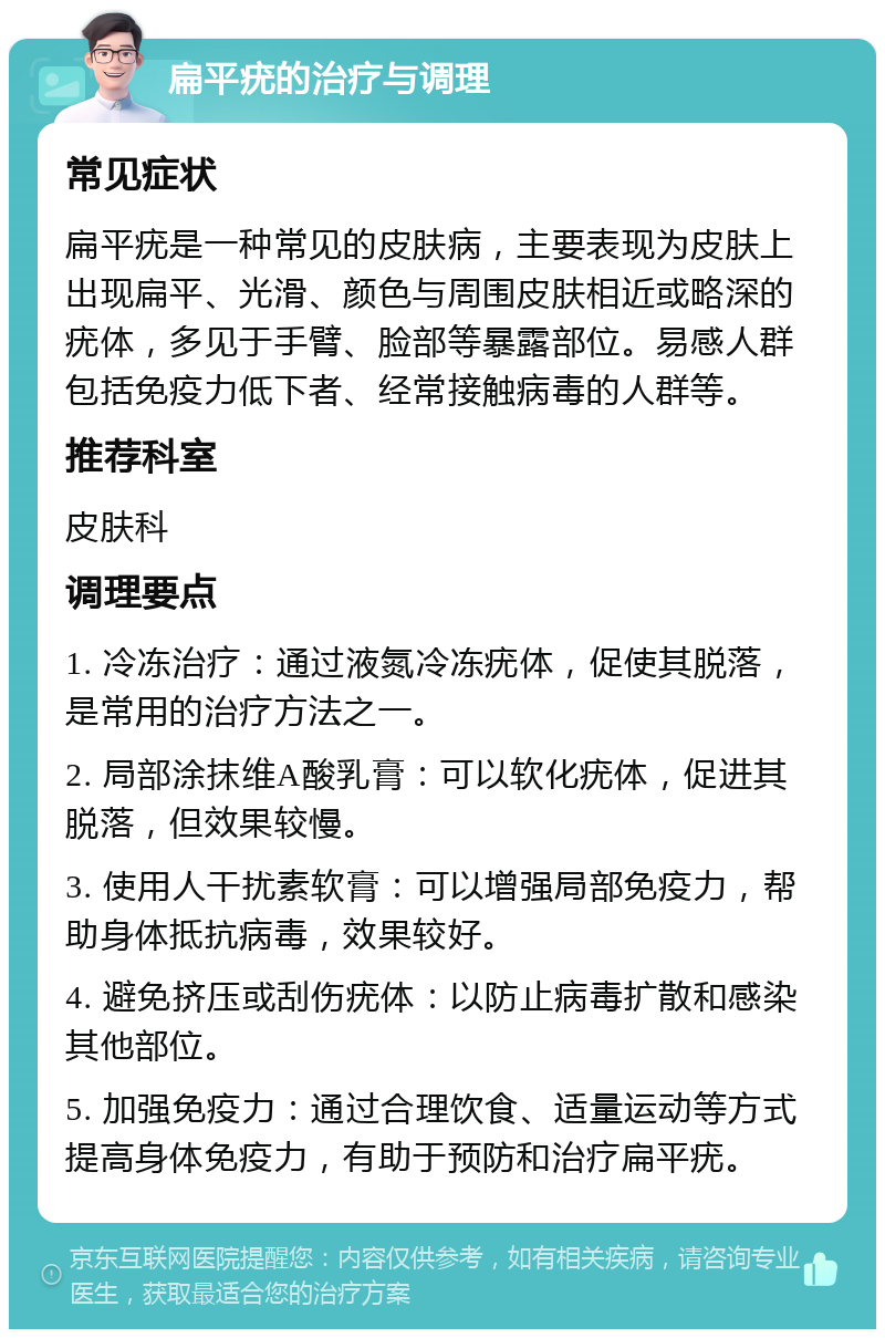 扁平疣的治疗与调理 常见症状 扁平疣是一种常见的皮肤病，主要表现为皮肤上出现扁平、光滑、颜色与周围皮肤相近或略深的疣体，多见于手臂、脸部等暴露部位。易感人群包括免疫力低下者、经常接触病毒的人群等。 推荐科室 皮肤科 调理要点 1. 冷冻治疗：通过液氮冷冻疣体，促使其脱落，是常用的治疗方法之一。 2. 局部涂抹维A酸乳膏：可以软化疣体，促进其脱落，但效果较慢。 3. 使用人干扰素软膏：可以增强局部免疫力，帮助身体抵抗病毒，效果较好。 4. 避免挤压或刮伤疣体：以防止病毒扩散和感染其他部位。 5. 加强免疫力：通过合理饮食、适量运动等方式提高身体免疫力，有助于预防和治疗扁平疣。