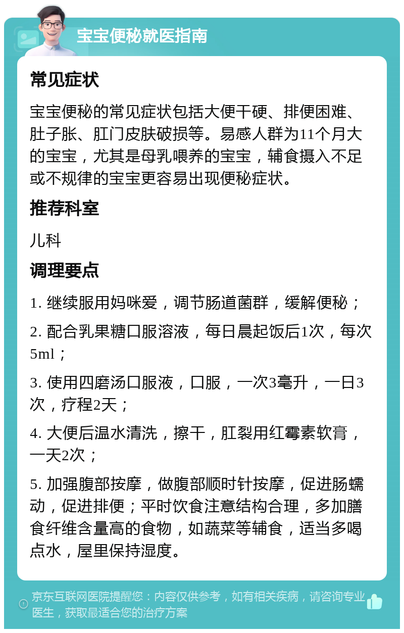 宝宝便秘就医指南 常见症状 宝宝便秘的常见症状包括大便干硬、排便困难、肚子胀、肛门皮肤破损等。易感人群为11个月大的宝宝，尤其是母乳喂养的宝宝，辅食摄入不足或不规律的宝宝更容易出现便秘症状。 推荐科室 儿科 调理要点 1. 继续服用妈咪爱，调节肠道菌群，缓解便秘； 2. 配合乳果糖口服溶液，每日晨起饭后1次，每次5ml； 3. 使用四磨汤口服液，口服，一次3毫升，一日3次，疗程2天； 4. 大便后温水清洗，擦干，肛裂用红霉素软膏，一天2次； 5. 加强腹部按摩，做腹部顺时针按摩，促进肠蠕动，促进排便；平时饮食注意结构合理，多加膳食纤维含量高的食物，如蔬菜等辅食，适当多喝点水，屋里保持湿度。