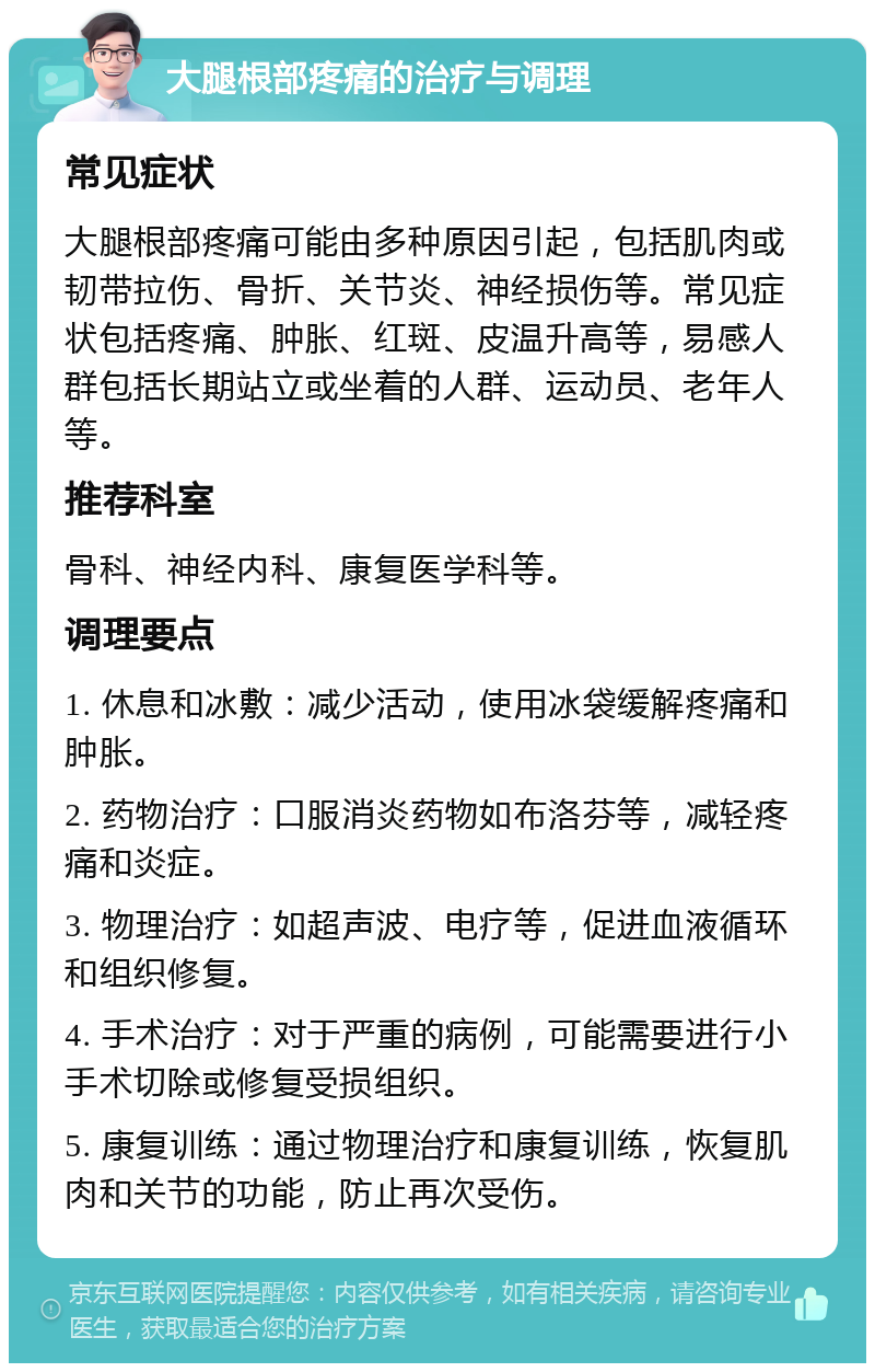 大腿根部疼痛的治疗与调理 常见症状 大腿根部疼痛可能由多种原因引起，包括肌肉或韧带拉伤、骨折、关节炎、神经损伤等。常见症状包括疼痛、肿胀、红斑、皮温升高等，易感人群包括长期站立或坐着的人群、运动员、老年人等。 推荐科室 骨科、神经内科、康复医学科等。 调理要点 1. 休息和冰敷：减少活动，使用冰袋缓解疼痛和肿胀。 2. 药物治疗：口服消炎药物如布洛芬等，减轻疼痛和炎症。 3. 物理治疗：如超声波、电疗等，促进血液循环和组织修复。 4. 手术治疗：对于严重的病例，可能需要进行小手术切除或修复受损组织。 5. 康复训练：通过物理治疗和康复训练，恢复肌肉和关节的功能，防止再次受伤。