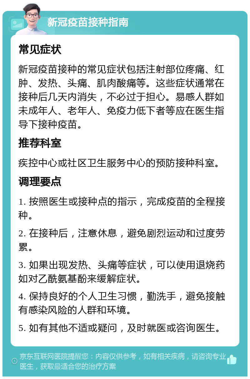 新冠疫苗接种指南 常见症状 新冠疫苗接种的常见症状包括注射部位疼痛、红肿、发热、头痛、肌肉酸痛等。这些症状通常在接种后几天内消失，不必过于担心。易感人群如未成年人、老年人、免疫力低下者等应在医生指导下接种疫苗。 推荐科室 疾控中心或社区卫生服务中心的预防接种科室。 调理要点 1. 按照医生或接种点的指示，完成疫苗的全程接种。 2. 在接种后，注意休息，避免剧烈运动和过度劳累。 3. 如果出现发热、头痛等症状，可以使用退烧药如对乙酰氨基酚来缓解症状。 4. 保持良好的个人卫生习惯，勤洗手，避免接触有感染风险的人群和环境。 5. 如有其他不适或疑问，及时就医或咨询医生。