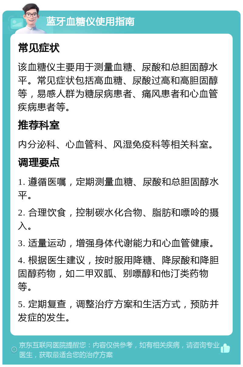 蓝牙血糖仪使用指南 常见症状 该血糖仪主要用于测量血糖、尿酸和总胆固醇水平。常见症状包括高血糖、尿酸过高和高胆固醇等，易感人群为糖尿病患者、痛风患者和心血管疾病患者等。 推荐科室 内分泌科、心血管科、风湿免疫科等相关科室。 调理要点 1. 遵循医嘱，定期测量血糖、尿酸和总胆固醇水平。 2. 合理饮食，控制碳水化合物、脂肪和嘌呤的摄入。 3. 适量运动，增强身体代谢能力和心血管健康。 4. 根据医生建议，按时服用降糖、降尿酸和降胆固醇药物，如二甲双胍、别嘌醇和他汀类药物等。 5. 定期复查，调整治疗方案和生活方式，预防并发症的发生。