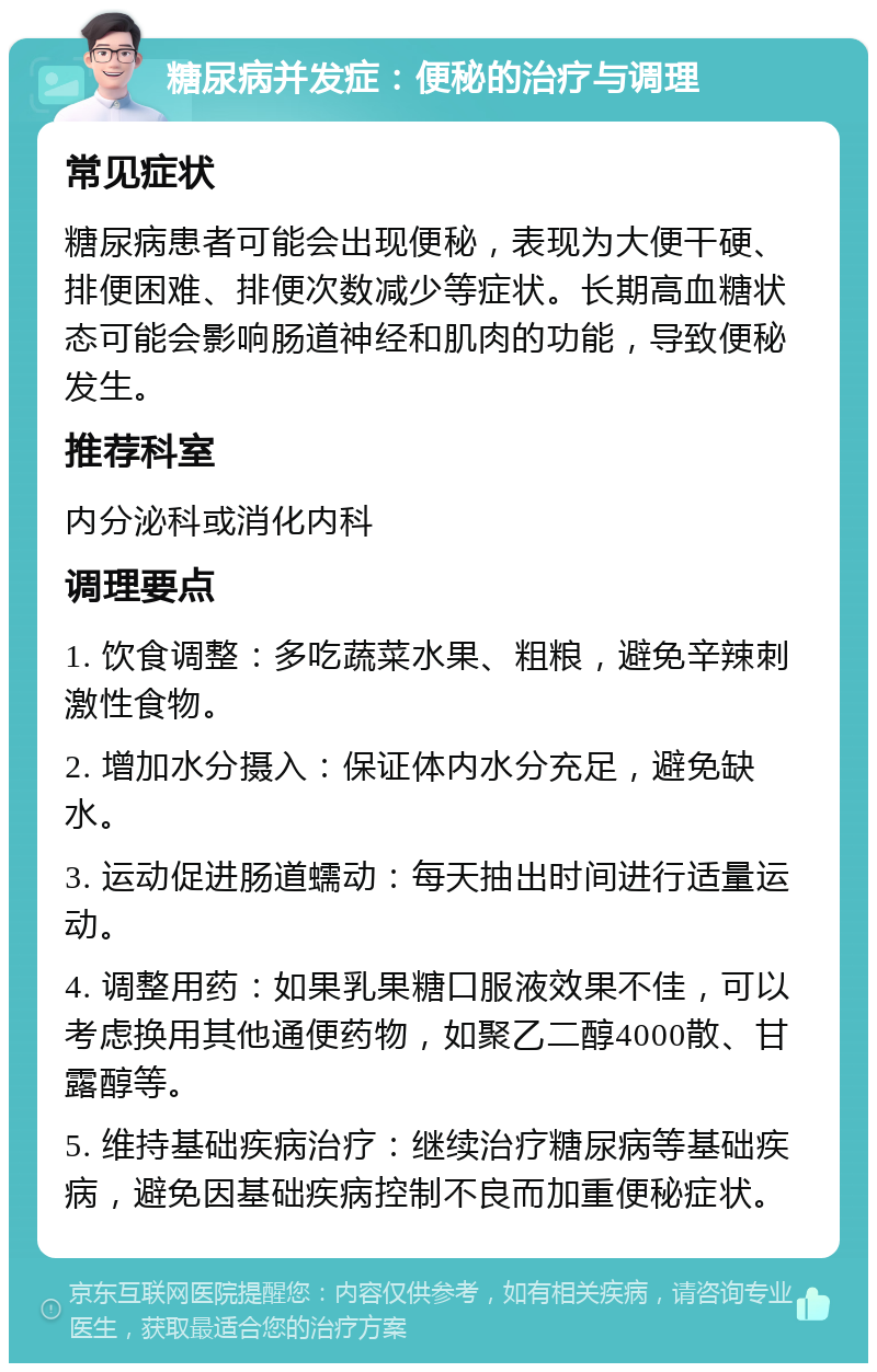 糖尿病并发症：便秘的治疗与调理 常见症状 糖尿病患者可能会出现便秘，表现为大便干硬、排便困难、排便次数减少等症状。长期高血糖状态可能会影响肠道神经和肌肉的功能，导致便秘发生。 推荐科室 内分泌科或消化内科 调理要点 1. 饮食调整：多吃蔬菜水果、粗粮，避免辛辣刺激性食物。 2. 增加水分摄入：保证体内水分充足，避免缺水。 3. 运动促进肠道蠕动：每天抽出时间进行适量运动。 4. 调整用药：如果乳果糖口服液效果不佳，可以考虑换用其他通便药物，如聚乙二醇4000散、甘露醇等。 5. 维持基础疾病治疗：继续治疗糖尿病等基础疾病，避免因基础疾病控制不良而加重便秘症状。