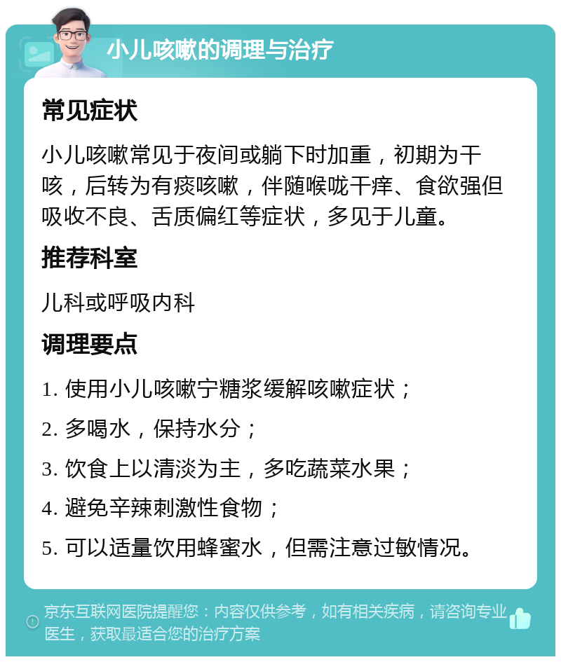 小儿咳嗽的调理与治疗 常见症状 小儿咳嗽常见于夜间或躺下时加重，初期为干咳，后转为有痰咳嗽，伴随喉咙干痒、食欲强但吸收不良、舌质偏红等症状，多见于儿童。 推荐科室 儿科或呼吸内科 调理要点 1. 使用小儿咳嗽宁糖浆缓解咳嗽症状； 2. 多喝水，保持水分； 3. 饮食上以清淡为主，多吃蔬菜水果； 4. 避免辛辣刺激性食物； 5. 可以适量饮用蜂蜜水，但需注意过敏情况。