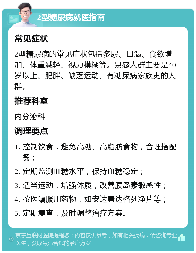 2型糖尿病就医指南 常见症状 2型糖尿病的常见症状包括多尿、口渴、食欲增加、体重减轻、视力模糊等。易感人群主要是40岁以上、肥胖、缺乏运动、有糖尿病家族史的人群。 推荐科室 内分泌科 调理要点 1. 控制饮食，避免高糖、高脂肪食物，合理搭配三餐； 2. 定期监测血糖水平，保持血糖稳定； 3. 适当运动，增强体质，改善胰岛素敏感性； 4. 按医嘱服用药物，如安达唐达格列净片等； 5. 定期复查，及时调整治疗方案。