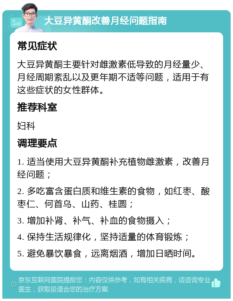 大豆异黄酮改善月经问题指南 常见症状 大豆异黄酮主要针对雌激素低导致的月经量少、月经周期紊乱以及更年期不适等问题，适用于有这些症状的女性群体。 推荐科室 妇科 调理要点 1. 适当使用大豆异黄酮补充植物雌激素，改善月经问题； 2. 多吃富含蛋白质和维生素的食物，如红枣、酸枣仁、何首乌、山药、桂圆； 3. 增加补肾、补气、补血的食物摄入； 4. 保持生活规律化，坚持适量的体育锻炼； 5. 避免暴饮暴食，远离烟酒，增加日晒时间。