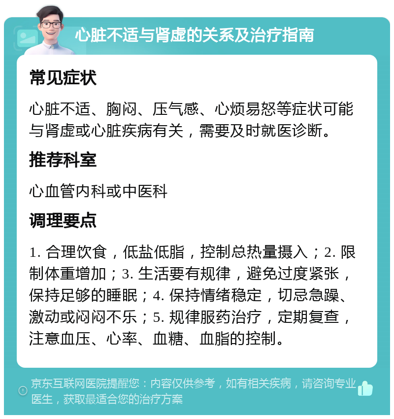 心脏不适与肾虚的关系及治疗指南 常见症状 心脏不适、胸闷、压气感、心烦易怒等症状可能与肾虚或心脏疾病有关，需要及时就医诊断。 推荐科室 心血管内科或中医科 调理要点 1. 合理饮食，低盐低脂，控制总热量摄入；2. 限制体重增加；3. 生活要有规律，避免过度紧张，保持足够的睡眠；4. 保持情绪稳定，切忌急躁、激动或闷闷不乐；5. 规律服药治疗，定期复查，注意血压、心率、血糖、血脂的控制。