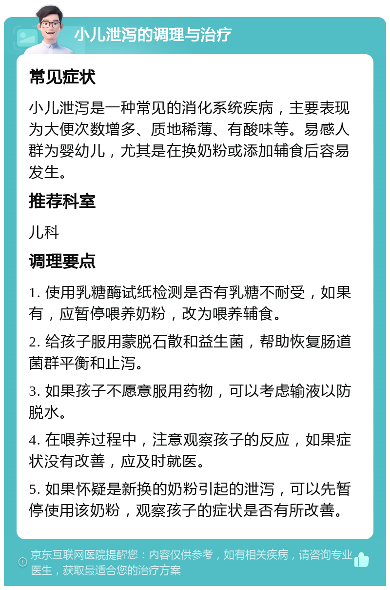 小儿泄泻的调理与治疗 常见症状 小儿泄泻是一种常见的消化系统疾病，主要表现为大便次数增多、质地稀薄、有酸味等。易感人群为婴幼儿，尤其是在换奶粉或添加辅食后容易发生。 推荐科室 儿科 调理要点 1. 使用乳糖酶试纸检测是否有乳糖不耐受，如果有，应暂停喂养奶粉，改为喂养辅食。 2. 给孩子服用蒙脱石散和益生菌，帮助恢复肠道菌群平衡和止泻。 3. 如果孩子不愿意服用药物，可以考虑输液以防脱水。 4. 在喂养过程中，注意观察孩子的反应，如果症状没有改善，应及时就医。 5. 如果怀疑是新换的奶粉引起的泄泻，可以先暂停使用该奶粉，观察孩子的症状是否有所改善。