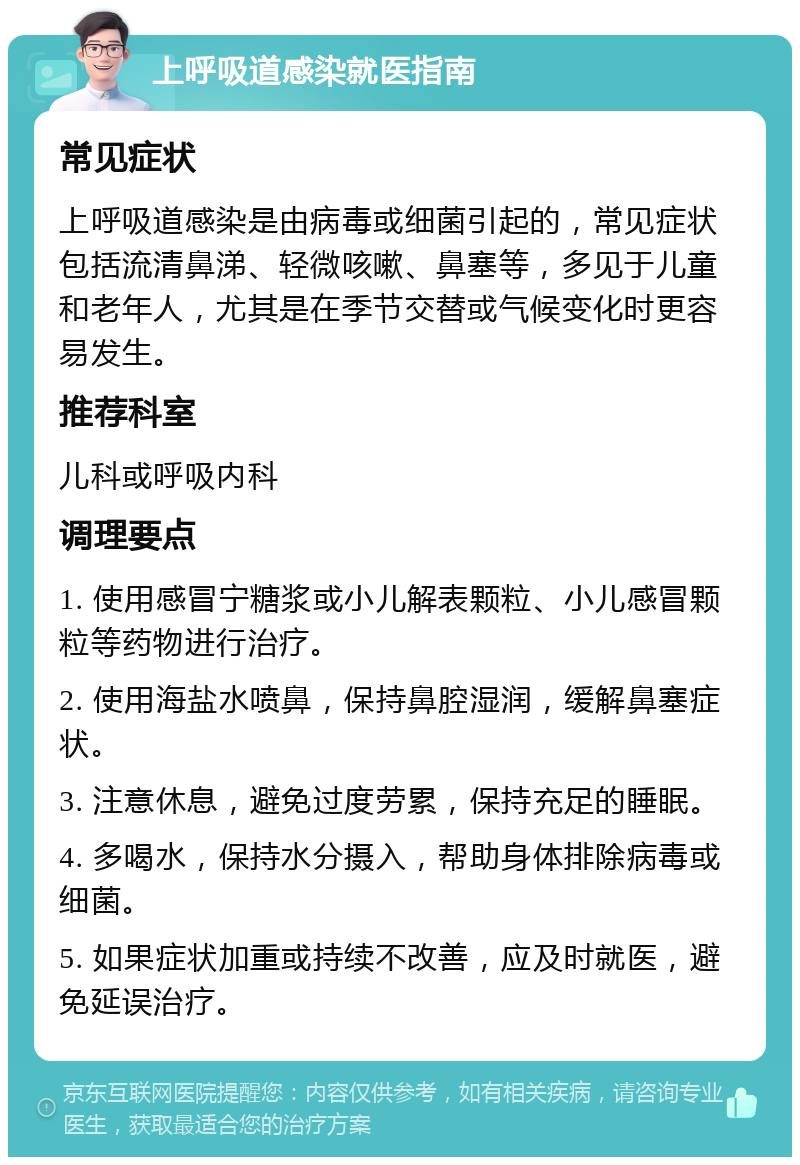 上呼吸道感染就医指南 常见症状 上呼吸道感染是由病毒或细菌引起的，常见症状包括流清鼻涕、轻微咳嗽、鼻塞等，多见于儿童和老年人，尤其是在季节交替或气候变化时更容易发生。 推荐科室 儿科或呼吸内科 调理要点 1. 使用感冒宁糖浆或小儿解表颗粒、小儿感冒颗粒等药物进行治疗。 2. 使用海盐水喷鼻，保持鼻腔湿润，缓解鼻塞症状。 3. 注意休息，避免过度劳累，保持充足的睡眠。 4. 多喝水，保持水分摄入，帮助身体排除病毒或细菌。 5. 如果症状加重或持续不改善，应及时就医，避免延误治疗。