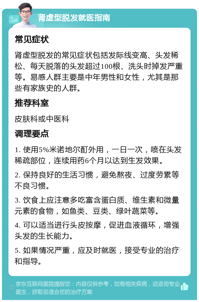 肾虚型脱发就医指南 常见症状 肾虚型脱发的常见症状包括发际线变高、头发稀松、每天脱落的头发超过100根、洗头时掉发严重等。易感人群主要是中年男性和女性，尤其是那些有家族史的人群。 推荐科室 皮肤科或中医科 调理要点 1. 使用5%米诺地尔酊外用，一日一次，喷在头发稀疏部位，连续用药6个月以达到生发效果。 2. 保持良好的生活习惯，避免熬夜、过度劳累等不良习惯。 3. 饮食上应注意多吃富含蛋白质、维生素和微量元素的食物，如鱼类、豆类、绿叶蔬菜等。 4. 可以适当进行头皮按摩，促进血液循环，增强头发的生长能力。 5. 如果情况严重，应及时就医，接受专业的治疗和指导。