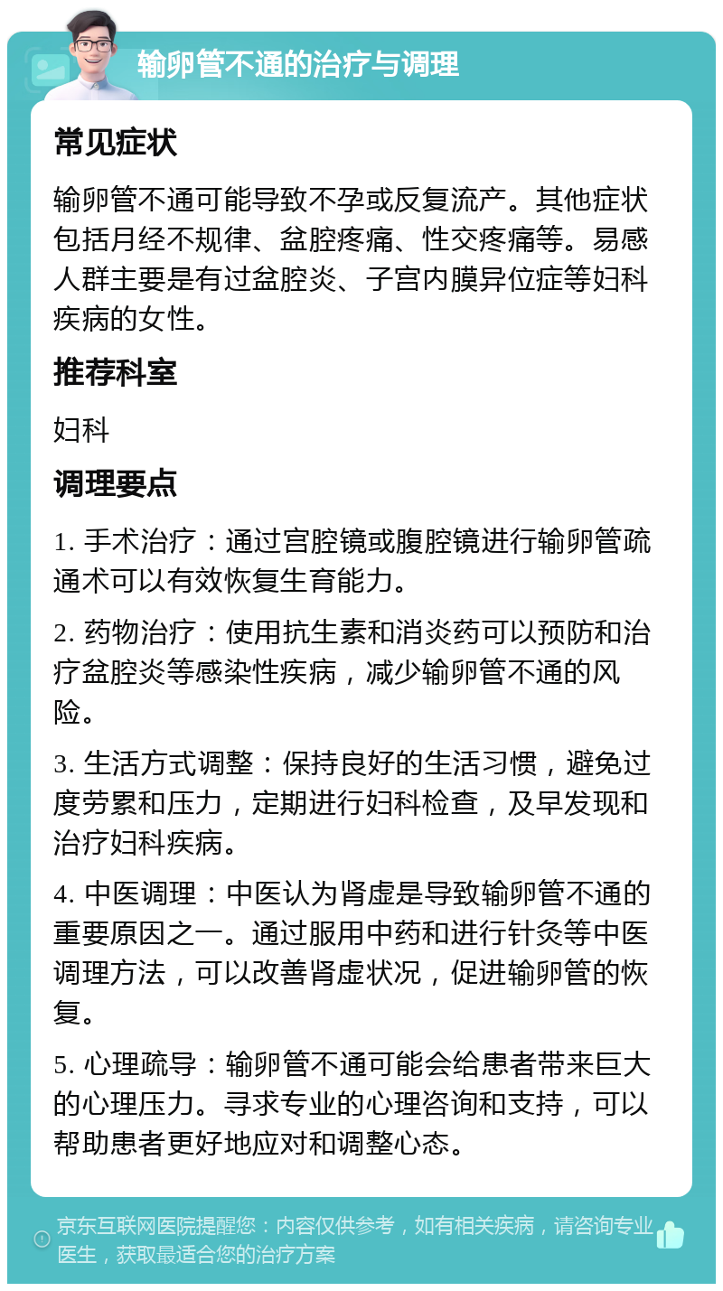 输卵管不通的治疗与调理 常见症状 输卵管不通可能导致不孕或反复流产。其他症状包括月经不规律、盆腔疼痛、性交疼痛等。易感人群主要是有过盆腔炎、子宫内膜异位症等妇科疾病的女性。 推荐科室 妇科 调理要点 1. 手术治疗：通过宫腔镜或腹腔镜进行输卵管疏通术可以有效恢复生育能力。 2. 药物治疗：使用抗生素和消炎药可以预防和治疗盆腔炎等感染性疾病，减少输卵管不通的风险。 3. 生活方式调整：保持良好的生活习惯，避免过度劳累和压力，定期进行妇科检查，及早发现和治疗妇科疾病。 4. 中医调理：中医认为肾虚是导致输卵管不通的重要原因之一。通过服用中药和进行针灸等中医调理方法，可以改善肾虚状况，促进输卵管的恢复。 5. 心理疏导：输卵管不通可能会给患者带来巨大的心理压力。寻求专业的心理咨询和支持，可以帮助患者更好地应对和调整心态。