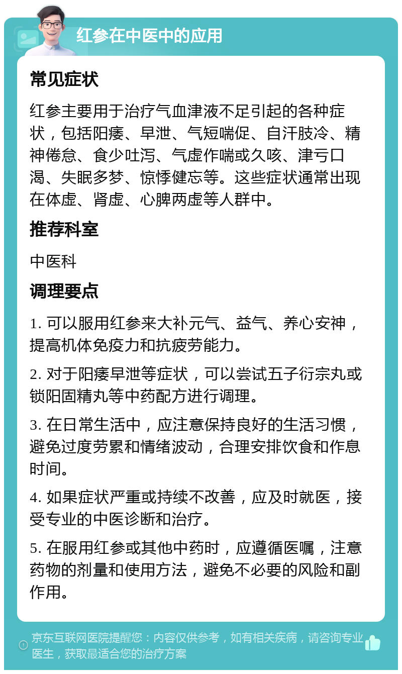 红参在中医中的应用 常见症状 红参主要用于治疗气血津液不足引起的各种症状，包括阳痿、早泄、气短喘促、自汗肢冷、精神倦怠、食少吐泻、气虚作喘或久咳、津亏口渴、失眠多梦、惊悸健忘等。这些症状通常出现在体虚、肾虚、心脾两虚等人群中。 推荐科室 中医科 调理要点 1. 可以服用红参来大补元气、益气、养心安神，提高机体免疫力和抗疲劳能力。 2. 对于阳痿早泄等症状，可以尝试五子衍宗丸或锁阳固精丸等中药配方进行调理。 3. 在日常生活中，应注意保持良好的生活习惯，避免过度劳累和情绪波动，合理安排饮食和作息时间。 4. 如果症状严重或持续不改善，应及时就医，接受专业的中医诊断和治疗。 5. 在服用红参或其他中药时，应遵循医嘱，注意药物的剂量和使用方法，避免不必要的风险和副作用。