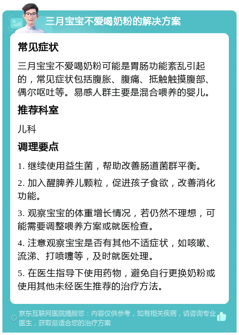 三月宝宝不爱喝奶粉的解决方案 常见症状 三月宝宝不爱喝奶粉可能是胃肠功能紊乱引起的，常见症状包括腹胀、腹痛、抵触触摸腹部、偶尔呕吐等。易感人群主要是混合喂养的婴儿。 推荐科室 儿科 调理要点 1. 继续使用益生菌，帮助改善肠道菌群平衡。 2. 加入醒脾养儿颗粒，促进孩子食欲，改善消化功能。 3. 观察宝宝的体重增长情况，若仍然不理想，可能需要调整喂养方案或就医检查。 4. 注意观察宝宝是否有其他不适症状，如咳嗽、流涕、打喷嚏等，及时就医处理。 5. 在医生指导下使用药物，避免自行更换奶粉或使用其他未经医生推荐的治疗方法。