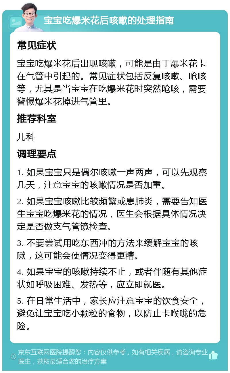 宝宝吃爆米花后咳嗽的处理指南 常见症状 宝宝吃爆米花后出现咳嗽，可能是由于爆米花卡在气管中引起的。常见症状包括反复咳嗽、呛咳等，尤其是当宝宝在吃爆米花时突然呛咳，需要警惕爆米花掉进气管里。 推荐科室 儿科 调理要点 1. 如果宝宝只是偶尔咳嗽一声两声，可以先观察几天，注意宝宝的咳嗽情况是否加重。 2. 如果宝宝咳嗽比较频繁或患肺炎，需要告知医生宝宝吃爆米花的情况，医生会根据具体情况决定是否做支气管镜检查。 3. 不要尝试用吃东西冲的方法来缓解宝宝的咳嗽，这可能会使情况变得更糟。 4. 如果宝宝的咳嗽持续不止，或者伴随有其他症状如呼吸困难、发热等，应立即就医。 5. 在日常生活中，家长应注意宝宝的饮食安全，避免让宝宝吃小颗粒的食物，以防止卡喉咙的危险。