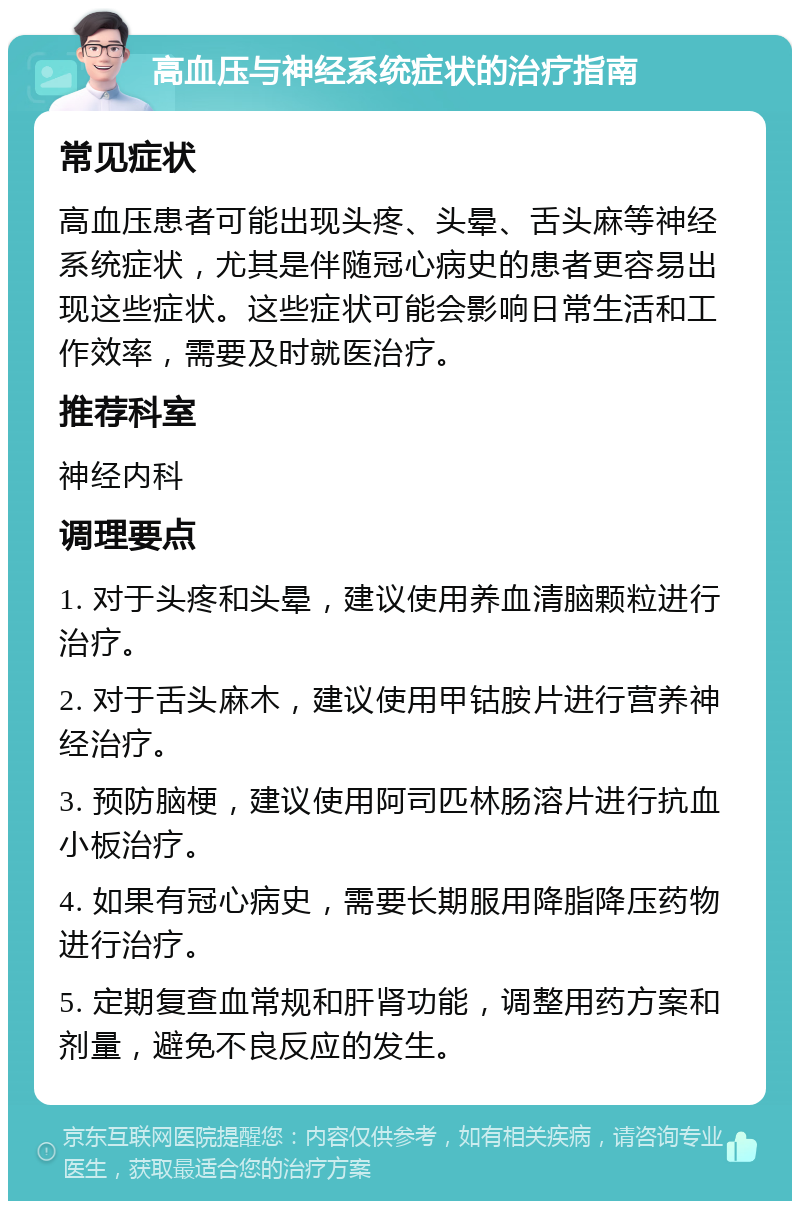 高血压与神经系统症状的治疗指南 常见症状 高血压患者可能出现头疼、头晕、舌头麻等神经系统症状，尤其是伴随冠心病史的患者更容易出现这些症状。这些症状可能会影响日常生活和工作效率，需要及时就医治疗。 推荐科室 神经内科 调理要点 1. 对于头疼和头晕，建议使用养血清脑颗粒进行治疗。 2. 对于舌头麻木，建议使用甲钴胺片进行营养神经治疗。 3. 预防脑梗，建议使用阿司匹林肠溶片进行抗血小板治疗。 4. 如果有冠心病史，需要长期服用降脂降压药物进行治疗。 5. 定期复查血常规和肝肾功能，调整用药方案和剂量，避免不良反应的发生。