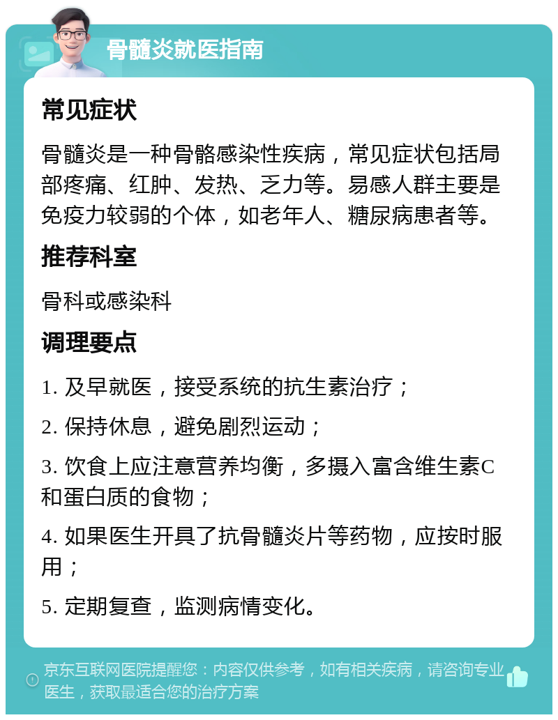 骨髓炎就医指南 常见症状 骨髓炎是一种骨骼感染性疾病，常见症状包括局部疼痛、红肿、发热、乏力等。易感人群主要是免疫力较弱的个体，如老年人、糖尿病患者等。 推荐科室 骨科或感染科 调理要点 1. 及早就医，接受系统的抗生素治疗； 2. 保持休息，避免剧烈运动； 3. 饮食上应注意营养均衡，多摄入富含维生素C和蛋白质的食物； 4. 如果医生开具了抗骨髓炎片等药物，应按时服用； 5. 定期复查，监测病情变化。