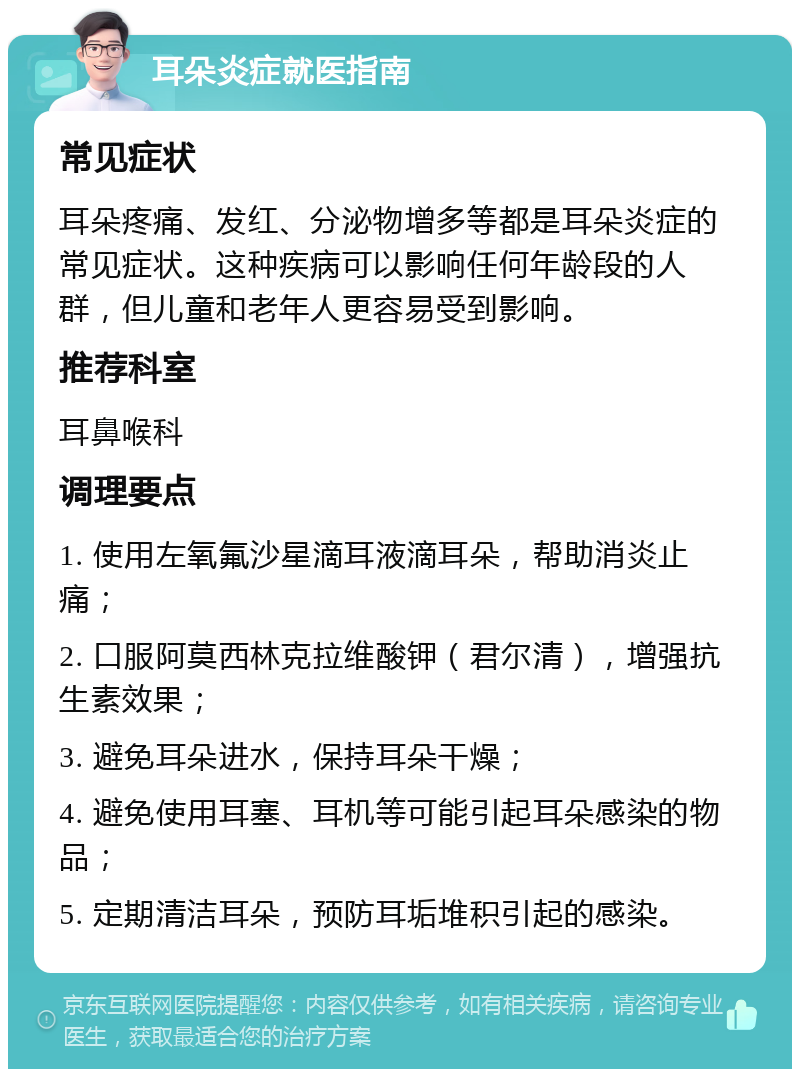 耳朵炎症就医指南 常见症状 耳朵疼痛、发红、分泌物增多等都是耳朵炎症的常见症状。这种疾病可以影响任何年龄段的人群，但儿童和老年人更容易受到影响。 推荐科室 耳鼻喉科 调理要点 1. 使用左氧氟沙星滴耳液滴耳朵，帮助消炎止痛； 2. 口服阿莫西林克拉维酸钾（君尔清），增强抗生素效果； 3. 避免耳朵进水，保持耳朵干燥； 4. 避免使用耳塞、耳机等可能引起耳朵感染的物品； 5. 定期清洁耳朵，预防耳垢堆积引起的感染。